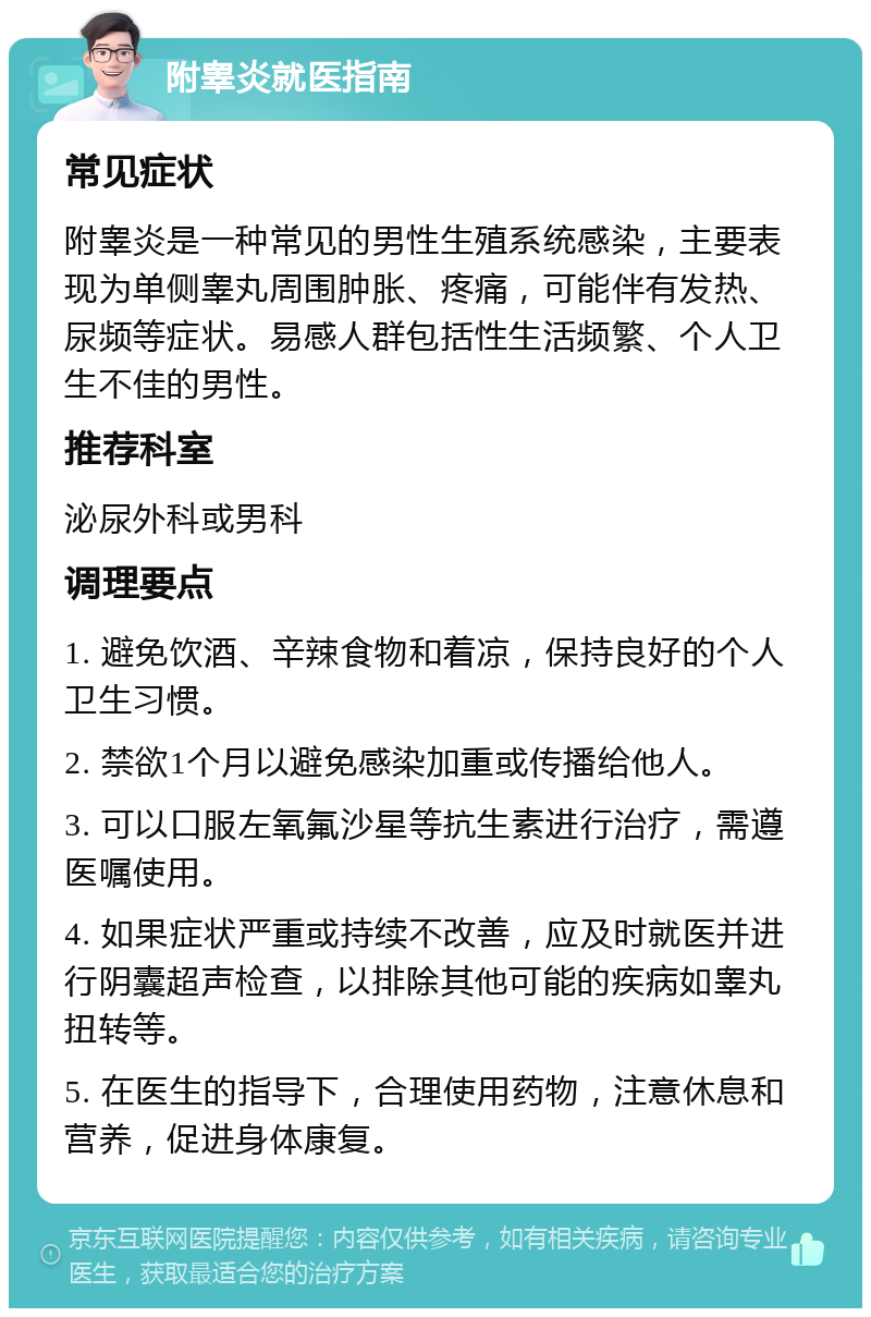 附睾炎就医指南 常见症状 附睾炎是一种常见的男性生殖系统感染，主要表现为单侧睾丸周围肿胀、疼痛，可能伴有发热、尿频等症状。易感人群包括性生活频繁、个人卫生不佳的男性。 推荐科室 泌尿外科或男科 调理要点 1. 避免饮酒、辛辣食物和着凉，保持良好的个人卫生习惯。 2. 禁欲1个月以避免感染加重或传播给他人。 3. 可以口服左氧氟沙星等抗生素进行治疗，需遵医嘱使用。 4. 如果症状严重或持续不改善，应及时就医并进行阴囊超声检查，以排除其他可能的疾病如睾丸扭转等。 5. 在医生的指导下，合理使用药物，注意休息和营养，促进身体康复。