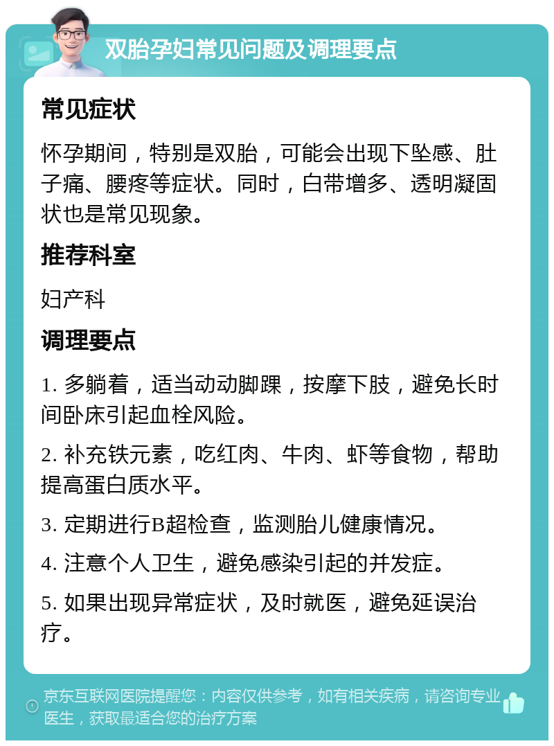 双胎孕妇常见问题及调理要点 常见症状 怀孕期间，特别是双胎，可能会出现下坠感、肚子痛、腰疼等症状。同时，白带增多、透明凝固状也是常见现象。 推荐科室 妇产科 调理要点 1. 多躺着，适当动动脚踝，按摩下肢，避免长时间卧床引起血栓风险。 2. 补充铁元素，吃红肉、牛肉、虾等食物，帮助提高蛋白质水平。 3. 定期进行B超检查，监测胎儿健康情况。 4. 注意个人卫生，避免感染引起的并发症。 5. 如果出现异常症状，及时就医，避免延误治疗。