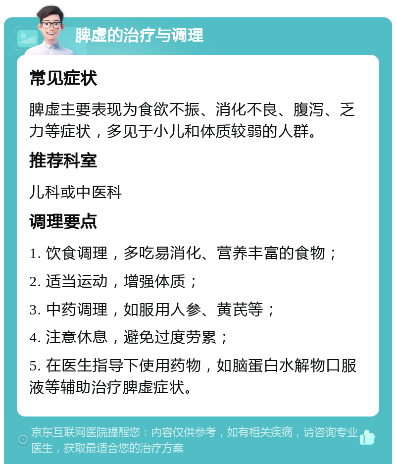 脾虚的治疗与调理 常见症状 脾虚主要表现为食欲不振、消化不良、腹泻、乏力等症状，多见于小儿和体质较弱的人群。 推荐科室 儿科或中医科 调理要点 1. 饮食调理，多吃易消化、营养丰富的食物； 2. 适当运动，增强体质； 3. 中药调理，如服用人参、黄芪等； 4. 注意休息，避免过度劳累； 5. 在医生指导下使用药物，如脑蛋白水解物口服液等辅助治疗脾虚症状。