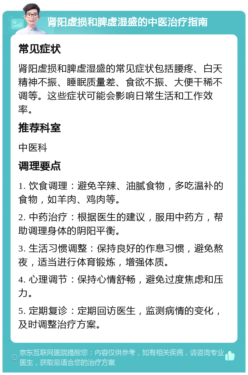 肾阳虚损和脾虚湿盛的中医治疗指南 常见症状 肾阳虚损和脾虚湿盛的常见症状包括腰疼、白天精神不振、睡眠质量差、食欲不振、大便干稀不调等。这些症状可能会影响日常生活和工作效率。 推荐科室 中医科 调理要点 1. 饮食调理：避免辛辣、油腻食物，多吃温补的食物，如羊肉、鸡肉等。 2. 中药治疗：根据医生的建议，服用中药方，帮助调理身体的阴阳平衡。 3. 生活习惯调整：保持良好的作息习惯，避免熬夜，适当进行体育锻炼，增强体质。 4. 心理调节：保持心情舒畅，避免过度焦虑和压力。 5. 定期复诊：定期回访医生，监测病情的变化，及时调整治疗方案。