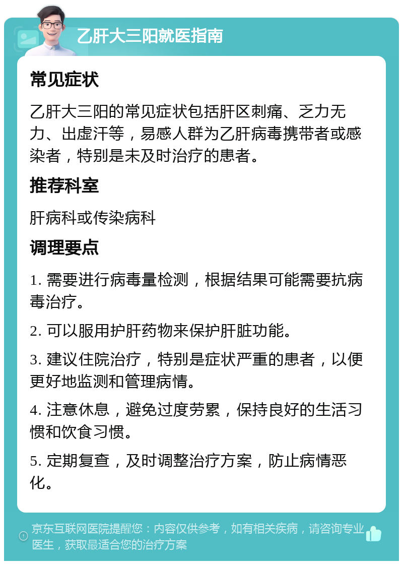 乙肝大三阳就医指南 常见症状 乙肝大三阳的常见症状包括肝区刺痛、乏力无力、出虚汗等，易感人群为乙肝病毒携带者或感染者，特别是未及时治疗的患者。 推荐科室 肝病科或传染病科 调理要点 1. 需要进行病毒量检测，根据结果可能需要抗病毒治疗。 2. 可以服用护肝药物来保护肝脏功能。 3. 建议住院治疗，特别是症状严重的患者，以便更好地监测和管理病情。 4. 注意休息，避免过度劳累，保持良好的生活习惯和饮食习惯。 5. 定期复查，及时调整治疗方案，防止病情恶化。