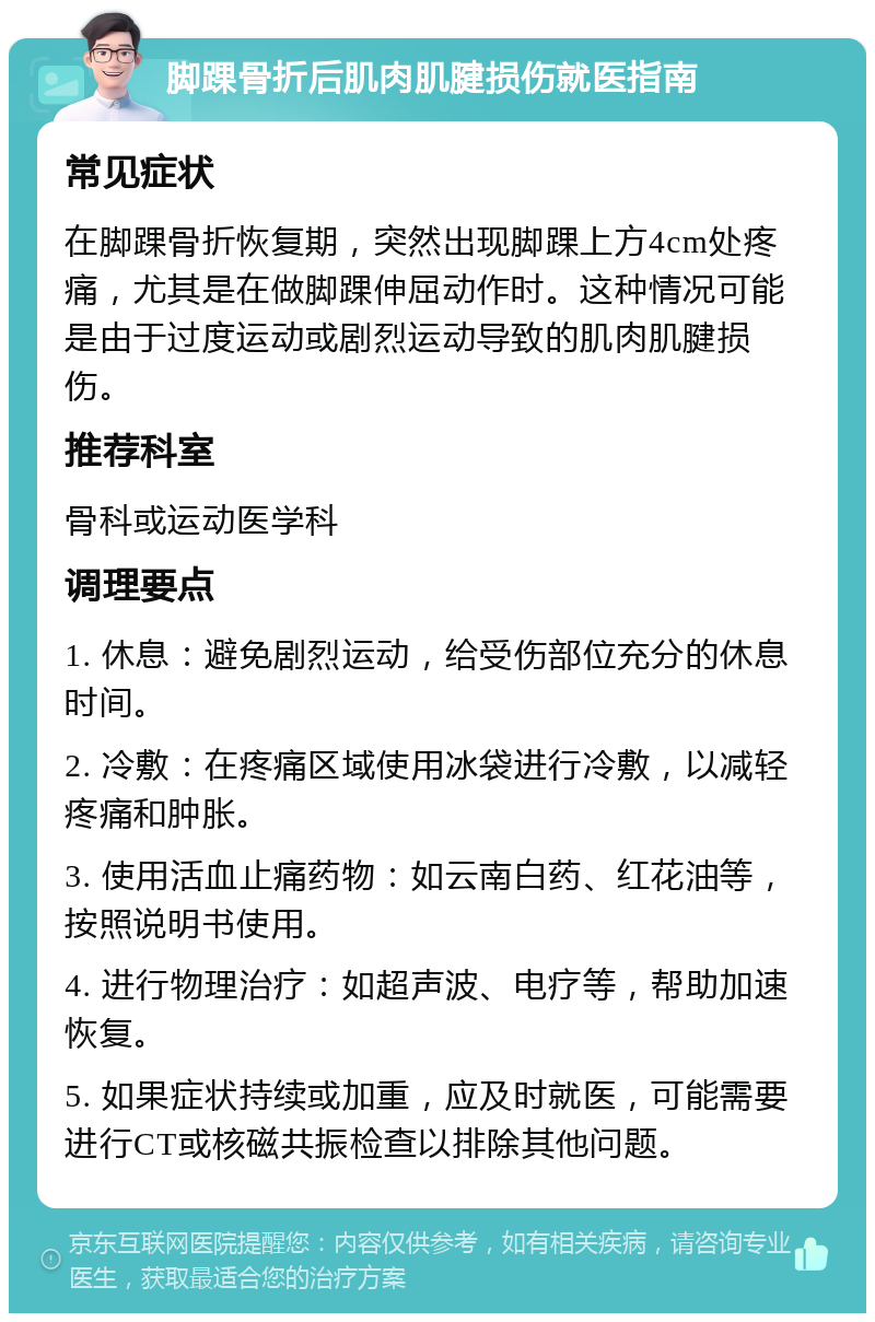 脚踝骨折后肌肉肌腱损伤就医指南 常见症状 在脚踝骨折恢复期，突然出现脚踝上方4cm处疼痛，尤其是在做脚踝伸屈动作时。这种情况可能是由于过度运动或剧烈运动导致的肌肉肌腱损伤。 推荐科室 骨科或运动医学科 调理要点 1. 休息：避免剧烈运动，给受伤部位充分的休息时间。 2. 冷敷：在疼痛区域使用冰袋进行冷敷，以减轻疼痛和肿胀。 3. 使用活血止痛药物：如云南白药、红花油等，按照说明书使用。 4. 进行物理治疗：如超声波、电疗等，帮助加速恢复。 5. 如果症状持续或加重，应及时就医，可能需要进行CT或核磁共振检查以排除其他问题。