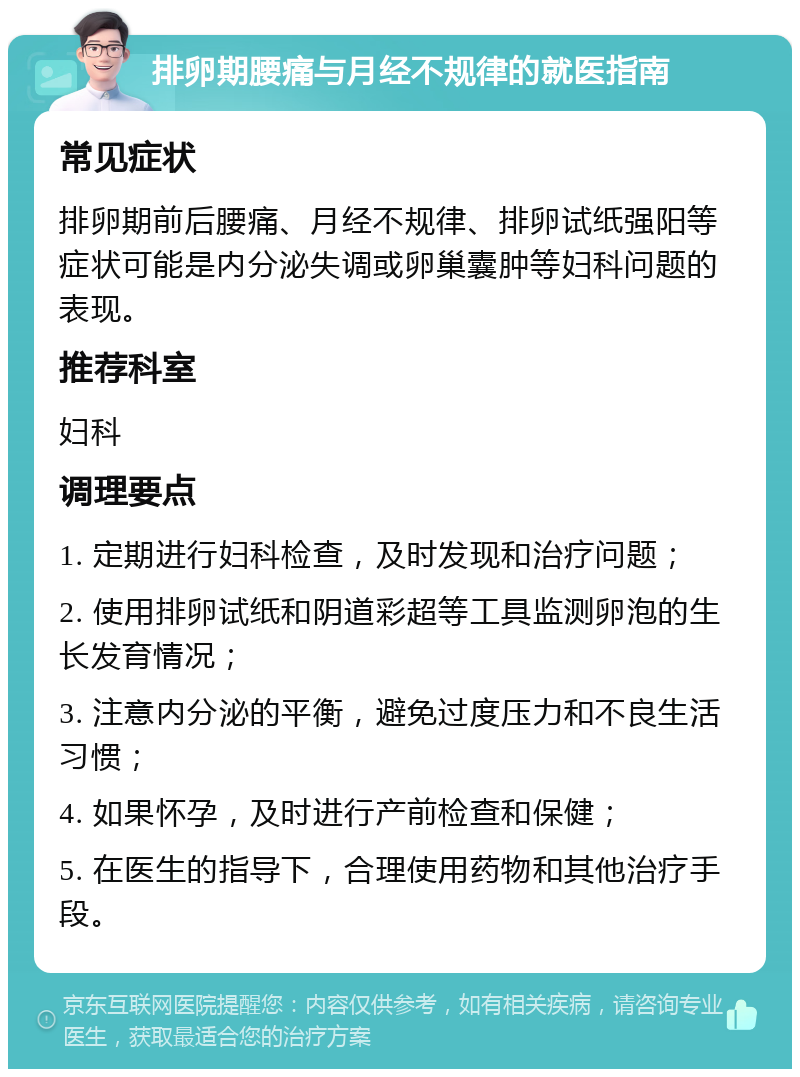 排卵期腰痛与月经不规律的就医指南 常见症状 排卵期前后腰痛、月经不规律、排卵试纸强阳等症状可能是内分泌失调或卵巢囊肿等妇科问题的表现。 推荐科室 妇科 调理要点 1. 定期进行妇科检查，及时发现和治疗问题； 2. 使用排卵试纸和阴道彩超等工具监测卵泡的生长发育情况； 3. 注意内分泌的平衡，避免过度压力和不良生活习惯； 4. 如果怀孕，及时进行产前检查和保健； 5. 在医生的指导下，合理使用药物和其他治疗手段。