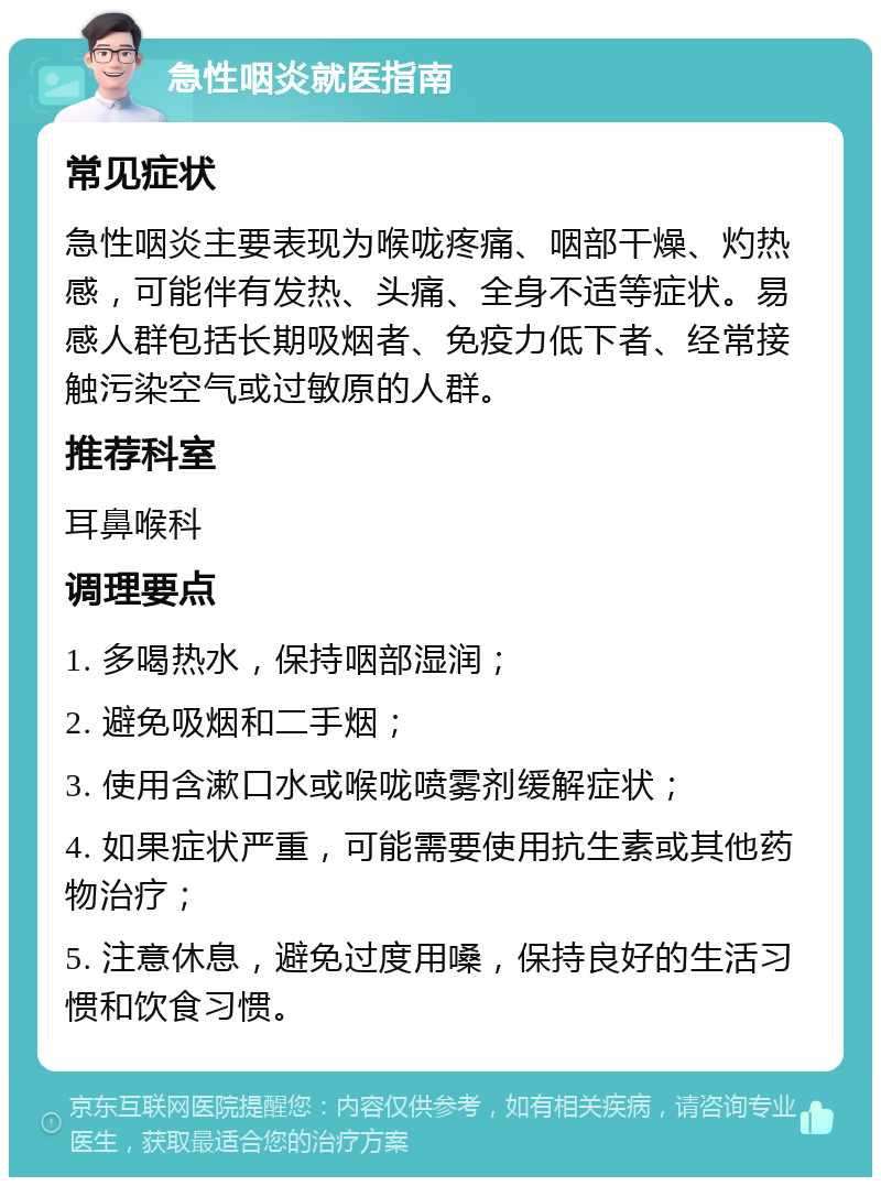 急性咽炎就医指南 常见症状 急性咽炎主要表现为喉咙疼痛、咽部干燥、灼热感，可能伴有发热、头痛、全身不适等症状。易感人群包括长期吸烟者、免疫力低下者、经常接触污染空气或过敏原的人群。 推荐科室 耳鼻喉科 调理要点 1. 多喝热水，保持咽部湿润； 2. 避免吸烟和二手烟； 3. 使用含漱口水或喉咙喷雾剂缓解症状； 4. 如果症状严重，可能需要使用抗生素或其他药物治疗； 5. 注意休息，避免过度用嗓，保持良好的生活习惯和饮食习惯。