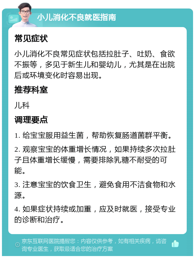 小儿消化不良就医指南 常见症状 小儿消化不良常见症状包括拉肚子、吐奶、食欲不振等，多见于新生儿和婴幼儿，尤其是在出院后或环境变化时容易出现。 推荐科室 儿科 调理要点 1. 给宝宝服用益生菌，帮助恢复肠道菌群平衡。 2. 观察宝宝的体重增长情况，如果持续多次拉肚子且体重增长缓慢，需要排除乳糖不耐受的可能。 3. 注意宝宝的饮食卫生，避免食用不洁食物和水源。 4. 如果症状持续或加重，应及时就医，接受专业的诊断和治疗。