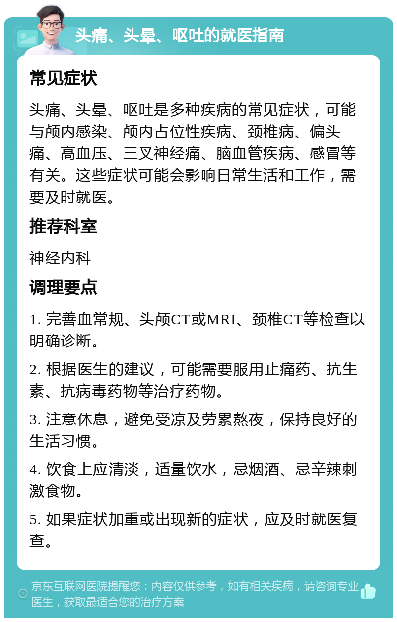 头痛、头晕、呕吐的就医指南 常见症状 头痛、头晕、呕吐是多种疾病的常见症状，可能与颅内感染、颅内占位性疾病、颈椎病、偏头痛、高血压、三叉神经痛、脑血管疾病、感冒等有关。这些症状可能会影响日常生活和工作，需要及时就医。 推荐科室 神经内科 调理要点 1. 完善血常规、头颅CT或MRI、颈椎CT等检查以明确诊断。 2. 根据医生的建议，可能需要服用止痛药、抗生素、抗病毒药物等治疗药物。 3. 注意休息，避免受凉及劳累熬夜，保持良好的生活习惯。 4. 饮食上应清淡，适量饮水，忌烟酒、忌辛辣刺激食物。 5. 如果症状加重或出现新的症状，应及时就医复查。