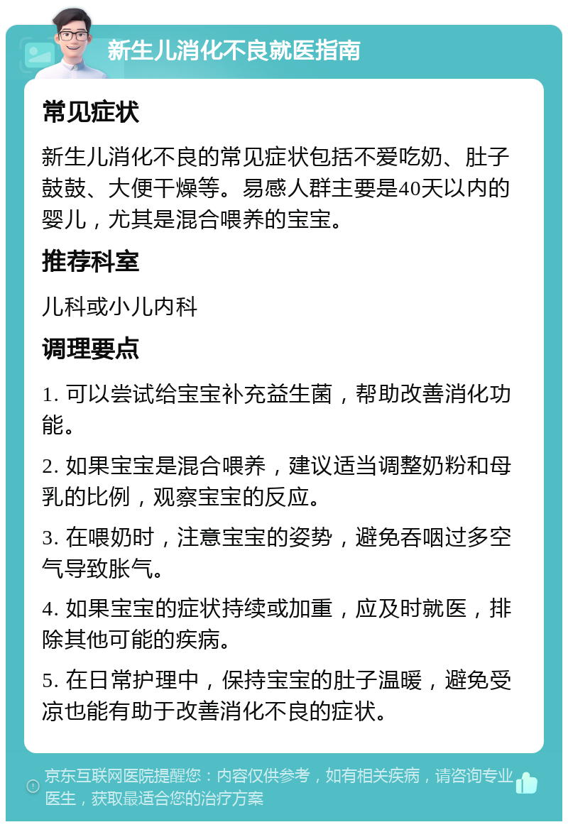 新生儿消化不良就医指南 常见症状 新生儿消化不良的常见症状包括不爱吃奶、肚子鼓鼓、大便干燥等。易感人群主要是40天以内的婴儿，尤其是混合喂养的宝宝。 推荐科室 儿科或小儿内科 调理要点 1. 可以尝试给宝宝补充益生菌，帮助改善消化功能。 2. 如果宝宝是混合喂养，建议适当调整奶粉和母乳的比例，观察宝宝的反应。 3. 在喂奶时，注意宝宝的姿势，避免吞咽过多空气导致胀气。 4. 如果宝宝的症状持续或加重，应及时就医，排除其他可能的疾病。 5. 在日常护理中，保持宝宝的肚子温暖，避免受凉也能有助于改善消化不良的症状。