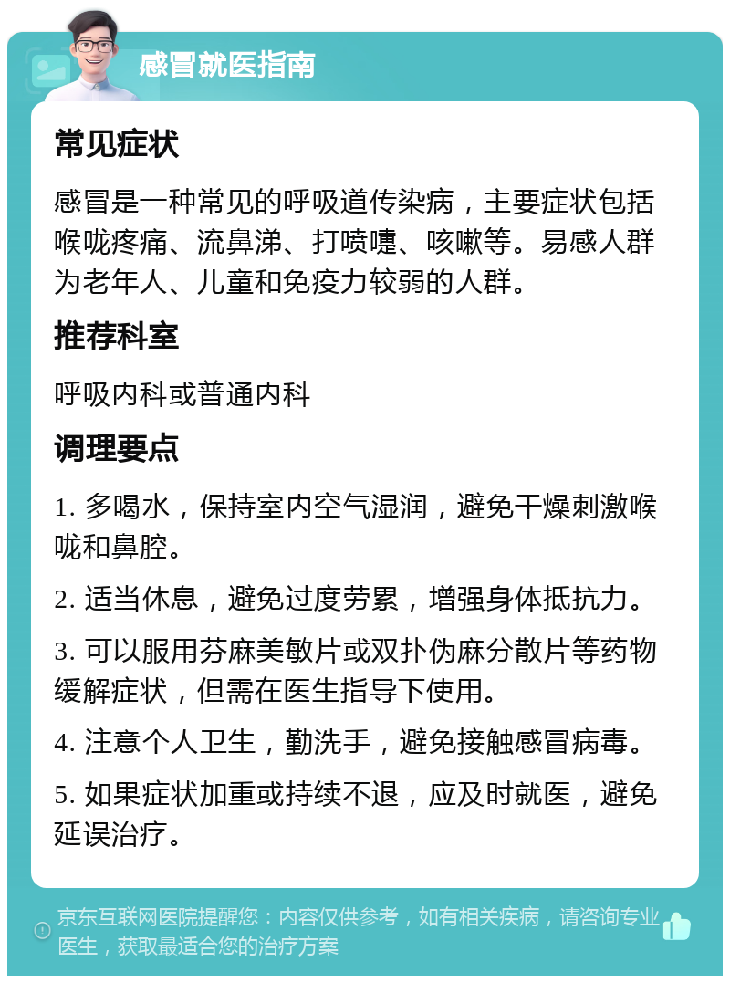 感冒就医指南 常见症状 感冒是一种常见的呼吸道传染病，主要症状包括喉咙疼痛、流鼻涕、打喷嚏、咳嗽等。易感人群为老年人、儿童和免疫力较弱的人群。 推荐科室 呼吸内科或普通内科 调理要点 1. 多喝水，保持室内空气湿润，避免干燥刺激喉咙和鼻腔。 2. 适当休息，避免过度劳累，增强身体抵抗力。 3. 可以服用芬麻美敏片或双扑伪麻分散片等药物缓解症状，但需在医生指导下使用。 4. 注意个人卫生，勤洗手，避免接触感冒病毒。 5. 如果症状加重或持续不退，应及时就医，避免延误治疗。