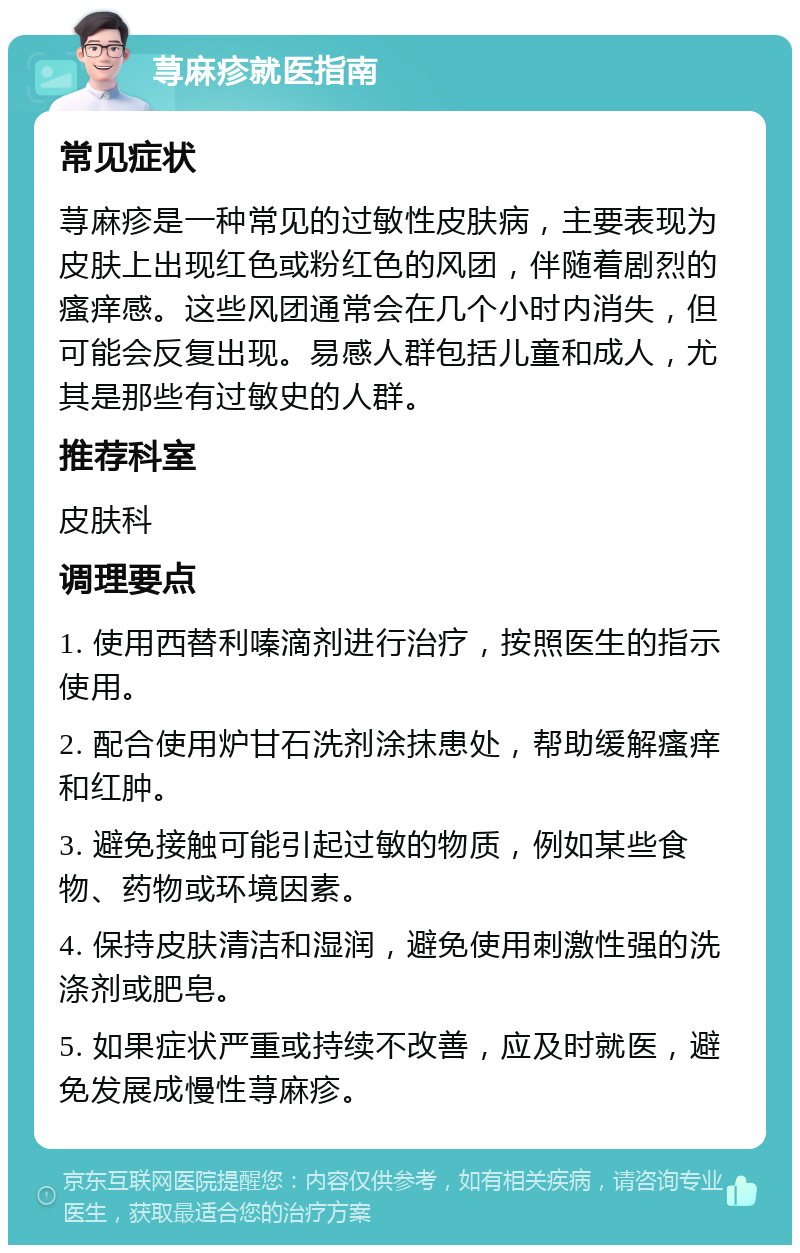 荨麻疹就医指南 常见症状 荨麻疹是一种常见的过敏性皮肤病，主要表现为皮肤上出现红色或粉红色的风团，伴随着剧烈的瘙痒感。这些风团通常会在几个小时内消失，但可能会反复出现。易感人群包括儿童和成人，尤其是那些有过敏史的人群。 推荐科室 皮肤科 调理要点 1. 使用西替利嗪滴剂进行治疗，按照医生的指示使用。 2. 配合使用炉甘石洗剂涂抹患处，帮助缓解瘙痒和红肿。 3. 避免接触可能引起过敏的物质，例如某些食物、药物或环境因素。 4. 保持皮肤清洁和湿润，避免使用刺激性强的洗涤剂或肥皂。 5. 如果症状严重或持续不改善，应及时就医，避免发展成慢性荨麻疹。