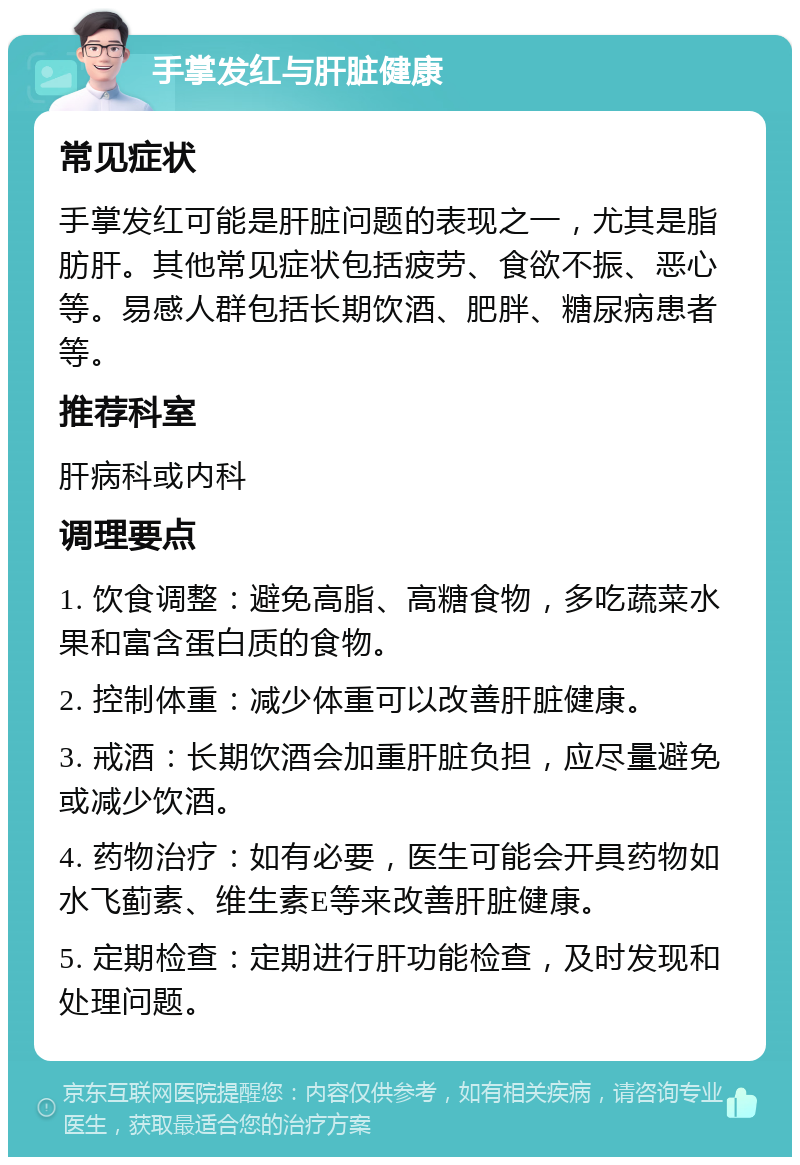 手掌发红与肝脏健康 常见症状 手掌发红可能是肝脏问题的表现之一，尤其是脂肪肝。其他常见症状包括疲劳、食欲不振、恶心等。易感人群包括长期饮酒、肥胖、糖尿病患者等。 推荐科室 肝病科或内科 调理要点 1. 饮食调整：避免高脂、高糖食物，多吃蔬菜水果和富含蛋白质的食物。 2. 控制体重：减少体重可以改善肝脏健康。 3. 戒酒：长期饮酒会加重肝脏负担，应尽量避免或减少饮酒。 4. 药物治疗：如有必要，医生可能会开具药物如水飞蓟素、维生素E等来改善肝脏健康。 5. 定期检查：定期进行肝功能检查，及时发现和处理问题。