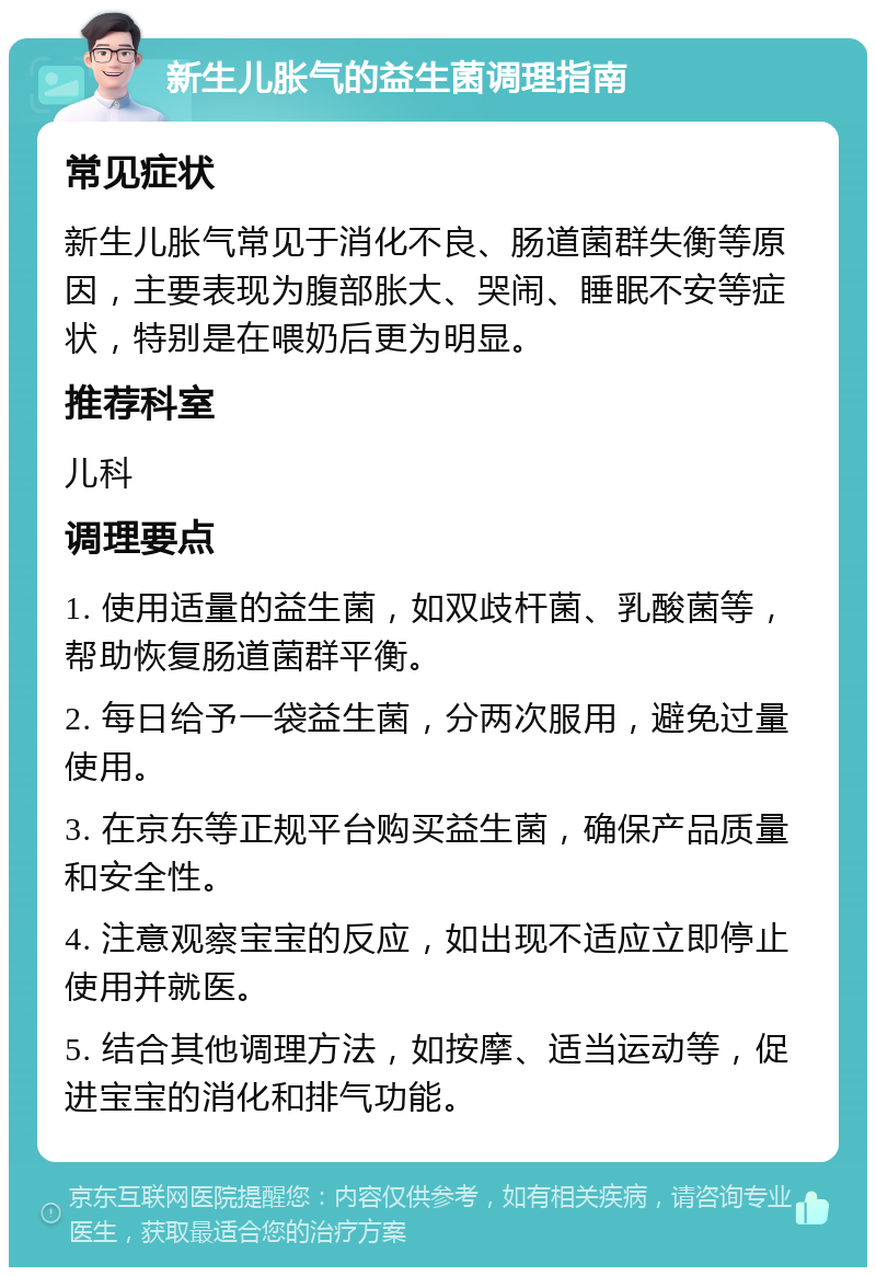 新生儿胀气的益生菌调理指南 常见症状 新生儿胀气常见于消化不良、肠道菌群失衡等原因，主要表现为腹部胀大、哭闹、睡眠不安等症状，特别是在喂奶后更为明显。 推荐科室 儿科 调理要点 1. 使用适量的益生菌，如双歧杆菌、乳酸菌等，帮助恢复肠道菌群平衡。 2. 每日给予一袋益生菌，分两次服用，避免过量使用。 3. 在京东等正规平台购买益生菌，确保产品质量和安全性。 4. 注意观察宝宝的反应，如出现不适应立即停止使用并就医。 5. 结合其他调理方法，如按摩、适当运动等，促进宝宝的消化和排气功能。