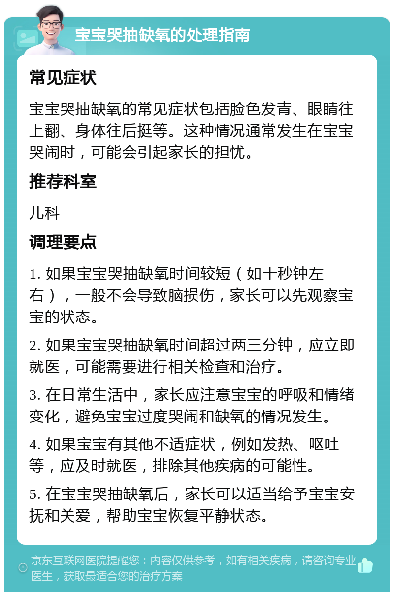 宝宝哭抽缺氧的处理指南 常见症状 宝宝哭抽缺氧的常见症状包括脸色发青、眼睛往上翻、身体往后挺等。这种情况通常发生在宝宝哭闹时，可能会引起家长的担忧。 推荐科室 儿科 调理要点 1. 如果宝宝哭抽缺氧时间较短（如十秒钟左右），一般不会导致脑损伤，家长可以先观察宝宝的状态。 2. 如果宝宝哭抽缺氧时间超过两三分钟，应立即就医，可能需要进行相关检查和治疗。 3. 在日常生活中，家长应注意宝宝的呼吸和情绪变化，避免宝宝过度哭闹和缺氧的情况发生。 4. 如果宝宝有其他不适症状，例如发热、呕吐等，应及时就医，排除其他疾病的可能性。 5. 在宝宝哭抽缺氧后，家长可以适当给予宝宝安抚和关爱，帮助宝宝恢复平静状态。