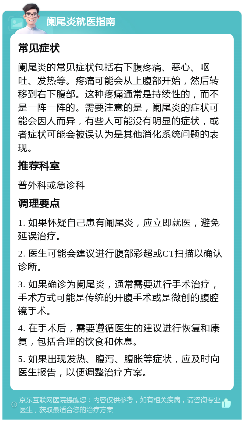 阑尾炎就医指南 常见症状 阑尾炎的常见症状包括右下腹疼痛、恶心、呕吐、发热等。疼痛可能会从上腹部开始，然后转移到右下腹部。这种疼痛通常是持续性的，而不是一阵一阵的。需要注意的是，阑尾炎的症状可能会因人而异，有些人可能没有明显的症状，或者症状可能会被误认为是其他消化系统问题的表现。 推荐科室 普外科或急诊科 调理要点 1. 如果怀疑自己患有阑尾炎，应立即就医，避免延误治疗。 2. 医生可能会建议进行腹部彩超或CT扫描以确认诊断。 3. 如果确诊为阑尾炎，通常需要进行手术治疗，手术方式可能是传统的开腹手术或是微创的腹腔镜手术。 4. 在手术后，需要遵循医生的建议进行恢复和康复，包括合理的饮食和休息。 5. 如果出现发热、腹泻、腹胀等症状，应及时向医生报告，以便调整治疗方案。