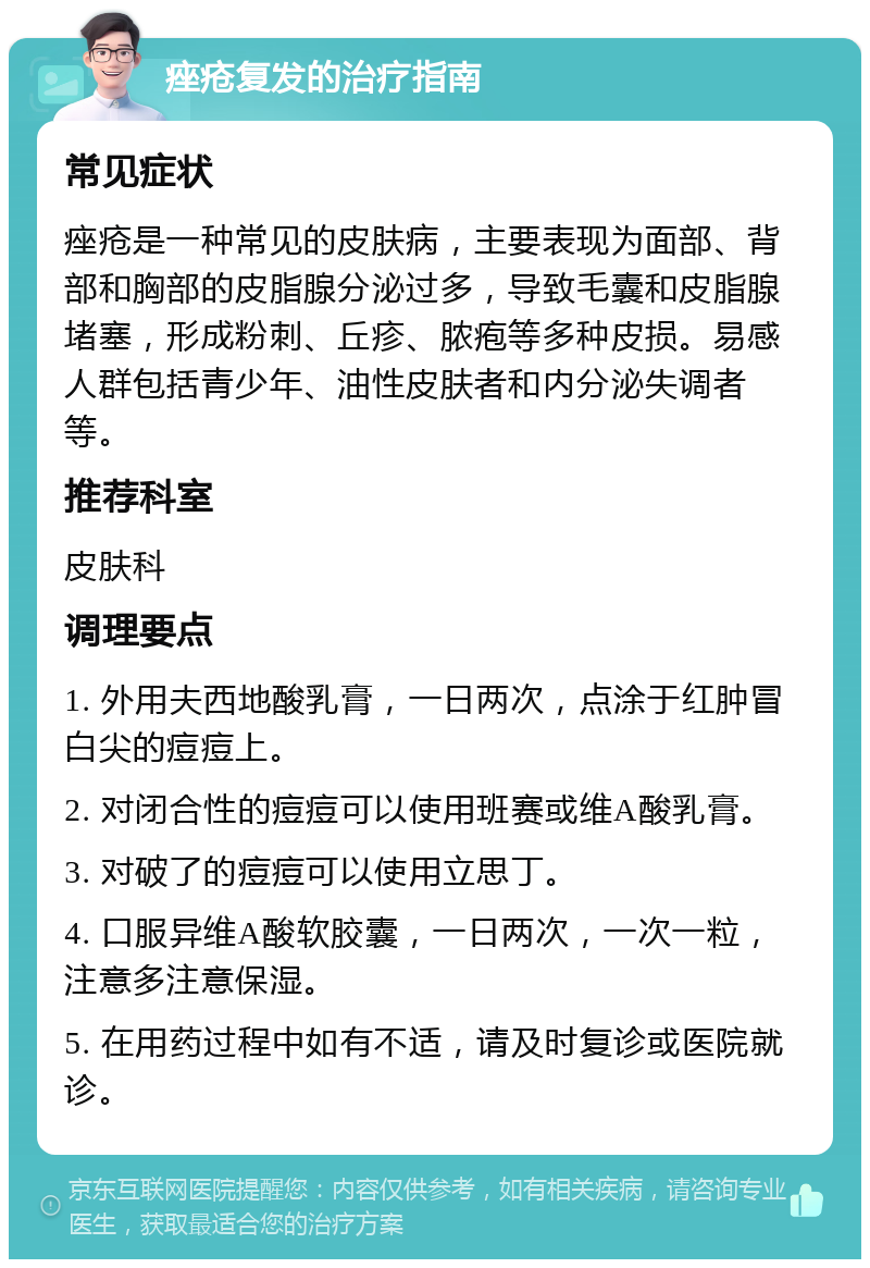 痤疮复发的治疗指南 常见症状 痤疮是一种常见的皮肤病，主要表现为面部、背部和胸部的皮脂腺分泌过多，导致毛囊和皮脂腺堵塞，形成粉刺、丘疹、脓疱等多种皮损。易感人群包括青少年、油性皮肤者和内分泌失调者等。 推荐科室 皮肤科 调理要点 1. 外用夫西地酸乳膏，一日两次，点涂于红肿冒白尖的痘痘上。 2. 对闭合性的痘痘可以使用班赛或维A酸乳膏。 3. 对破了的痘痘可以使用立思丁。 4. 口服异维A酸软胶囊，一日两次，一次一粒，注意多注意保湿。 5. 在用药过程中如有不适，请及时复诊或医院就诊。