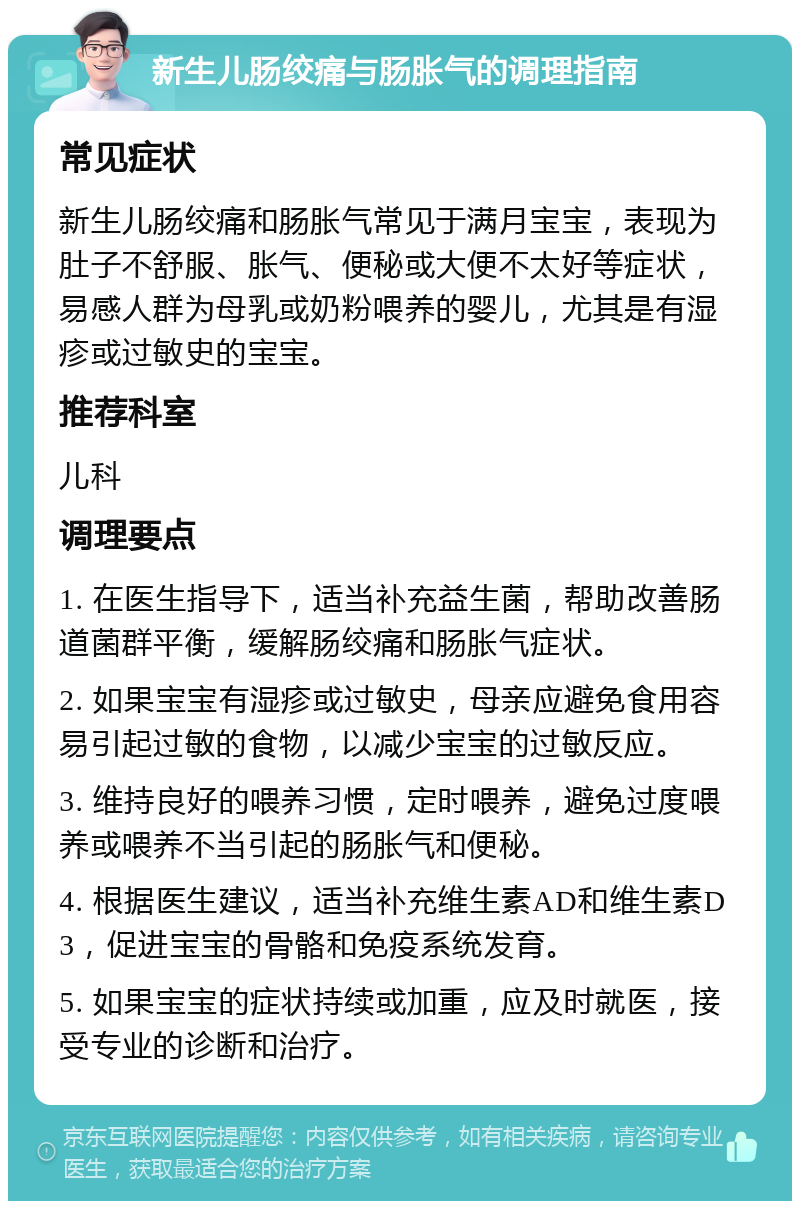 新生儿肠绞痛与肠胀气的调理指南 常见症状 新生儿肠绞痛和肠胀气常见于满月宝宝，表现为肚子不舒服、胀气、便秘或大便不太好等症状，易感人群为母乳或奶粉喂养的婴儿，尤其是有湿疹或过敏史的宝宝。 推荐科室 儿科 调理要点 1. 在医生指导下，适当补充益生菌，帮助改善肠道菌群平衡，缓解肠绞痛和肠胀气症状。 2. 如果宝宝有湿疹或过敏史，母亲应避免食用容易引起过敏的食物，以减少宝宝的过敏反应。 3. 维持良好的喂养习惯，定时喂养，避免过度喂养或喂养不当引起的肠胀气和便秘。 4. 根据医生建议，适当补充维生素AD和维生素D3，促进宝宝的骨骼和免疫系统发育。 5. 如果宝宝的症状持续或加重，应及时就医，接受专业的诊断和治疗。