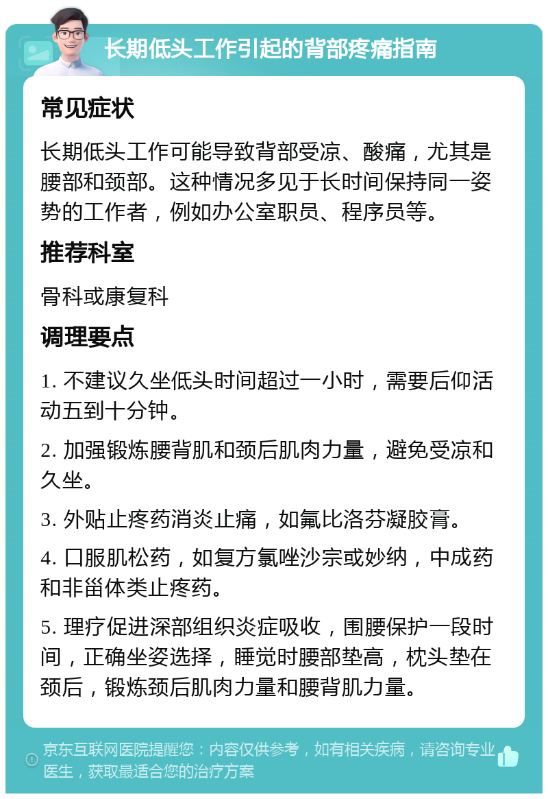 长期低头工作引起的背部疼痛指南 常见症状 长期低头工作可能导致背部受凉、酸痛，尤其是腰部和颈部。这种情况多见于长时间保持同一姿势的工作者，例如办公室职员、程序员等。 推荐科室 骨科或康复科 调理要点 1. 不建议久坐低头时间超过一小时，需要后仰活动五到十分钟。 2. 加强锻炼腰背肌和颈后肌肉力量，避免受凉和久坐。 3. 外贴止疼药消炎止痛，如氟比洛芬凝胶膏。 4. 口服肌松药，如复方氯唑沙宗或妙纳，中成药和非甾体类止疼药。 5. 理疗促进深部组织炎症吸收，围腰保护一段时间，正确坐姿选择，睡觉时腰部垫高，枕头垫在颈后，锻炼颈后肌肉力量和腰背肌力量。