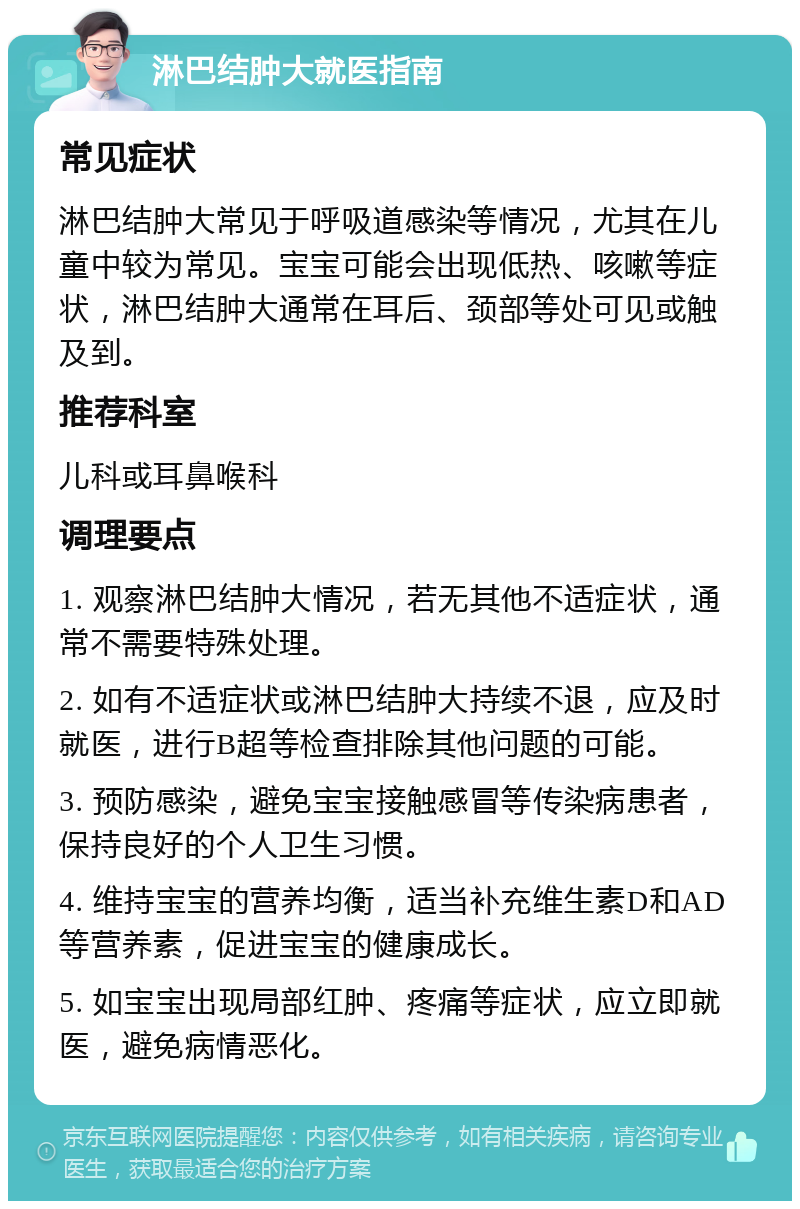 淋巴结肿大就医指南 常见症状 淋巴结肿大常见于呼吸道感染等情况，尤其在儿童中较为常见。宝宝可能会出现低热、咳嗽等症状，淋巴结肿大通常在耳后、颈部等处可见或触及到。 推荐科室 儿科或耳鼻喉科 调理要点 1. 观察淋巴结肿大情况，若无其他不适症状，通常不需要特殊处理。 2. 如有不适症状或淋巴结肿大持续不退，应及时就医，进行B超等检查排除其他问题的可能。 3. 预防感染，避免宝宝接触感冒等传染病患者，保持良好的个人卫生习惯。 4. 维持宝宝的营养均衡，适当补充维生素D和AD等营养素，促进宝宝的健康成长。 5. 如宝宝出现局部红肿、疼痛等症状，应立即就医，避免病情恶化。