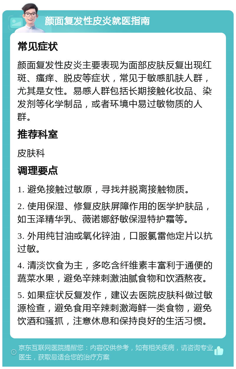 颜面复发性皮炎就医指南 常见症状 颜面复发性皮炎主要表现为面部皮肤反复出现红斑、瘙痒、脱皮等症状，常见于敏感肌肤人群，尤其是女性。易感人群包括长期接触化妆品、染发剂等化学制品，或者环境中易过敏物质的人群。 推荐科室 皮肤科 调理要点 1. 避免接触过敏原，寻找并脱离接触物质。 2. 使用保湿、修复皮肤屏障作用的医学护肤品，如玉泽精华乳、薇诺娜舒敏保湿特护霜等。 3. 外用纯甘油或氧化锌油，口服氯雷他定片以抗过敏。 4. 清淡饮食为主，多吃含纤维素丰富利于通便的蔬菜水果，避免辛辣刺激油腻食物和饮酒熬夜。 5. 如果症状反复发作，建议去医院皮肤科做过敏源检查，避免食用辛辣刺激海鲜一类食物，避免饮酒和骚抓，注意休息和保持良好的生活习惯。