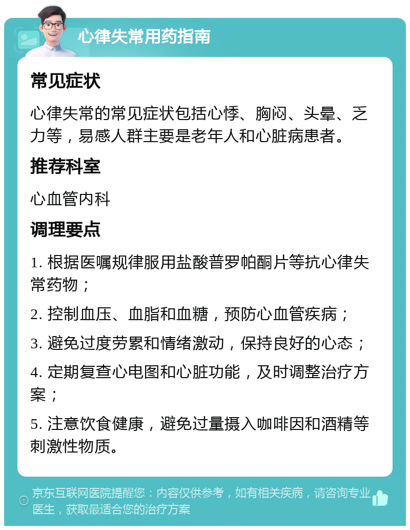 心律失常用药指南 常见症状 心律失常的常见症状包括心悸、胸闷、头晕、乏力等，易感人群主要是老年人和心脏病患者。 推荐科室 心血管内科 调理要点 1. 根据医嘱规律服用盐酸普罗帕酮片等抗心律失常药物； 2. 控制血压、血脂和血糖，预防心血管疾病； 3. 避免过度劳累和情绪激动，保持良好的心态； 4. 定期复查心电图和心脏功能，及时调整治疗方案； 5. 注意饮食健康，避免过量摄入咖啡因和酒精等刺激性物质。