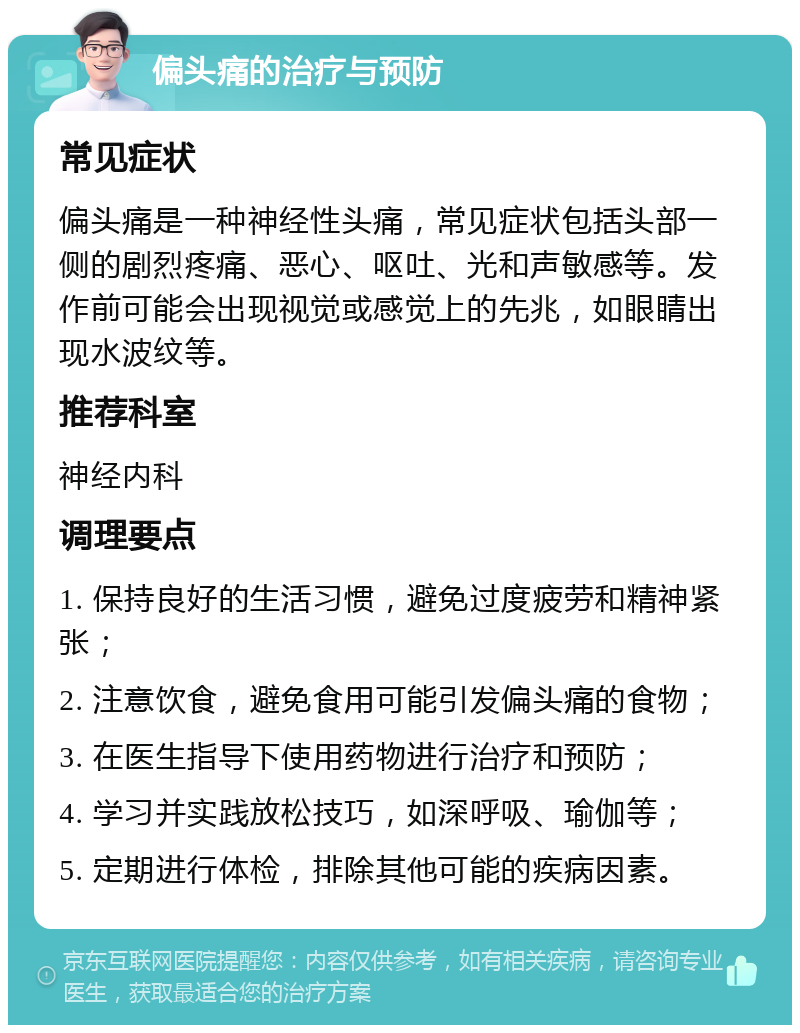 偏头痛的治疗与预防 常见症状 偏头痛是一种神经性头痛，常见症状包括头部一侧的剧烈疼痛、恶心、呕吐、光和声敏感等。发作前可能会出现视觉或感觉上的先兆，如眼睛出现水波纹等。 推荐科室 神经内科 调理要点 1. 保持良好的生活习惯，避免过度疲劳和精神紧张； 2. 注意饮食，避免食用可能引发偏头痛的食物； 3. 在医生指导下使用药物进行治疗和预防； 4. 学习并实践放松技巧，如深呼吸、瑜伽等； 5. 定期进行体检，排除其他可能的疾病因素。