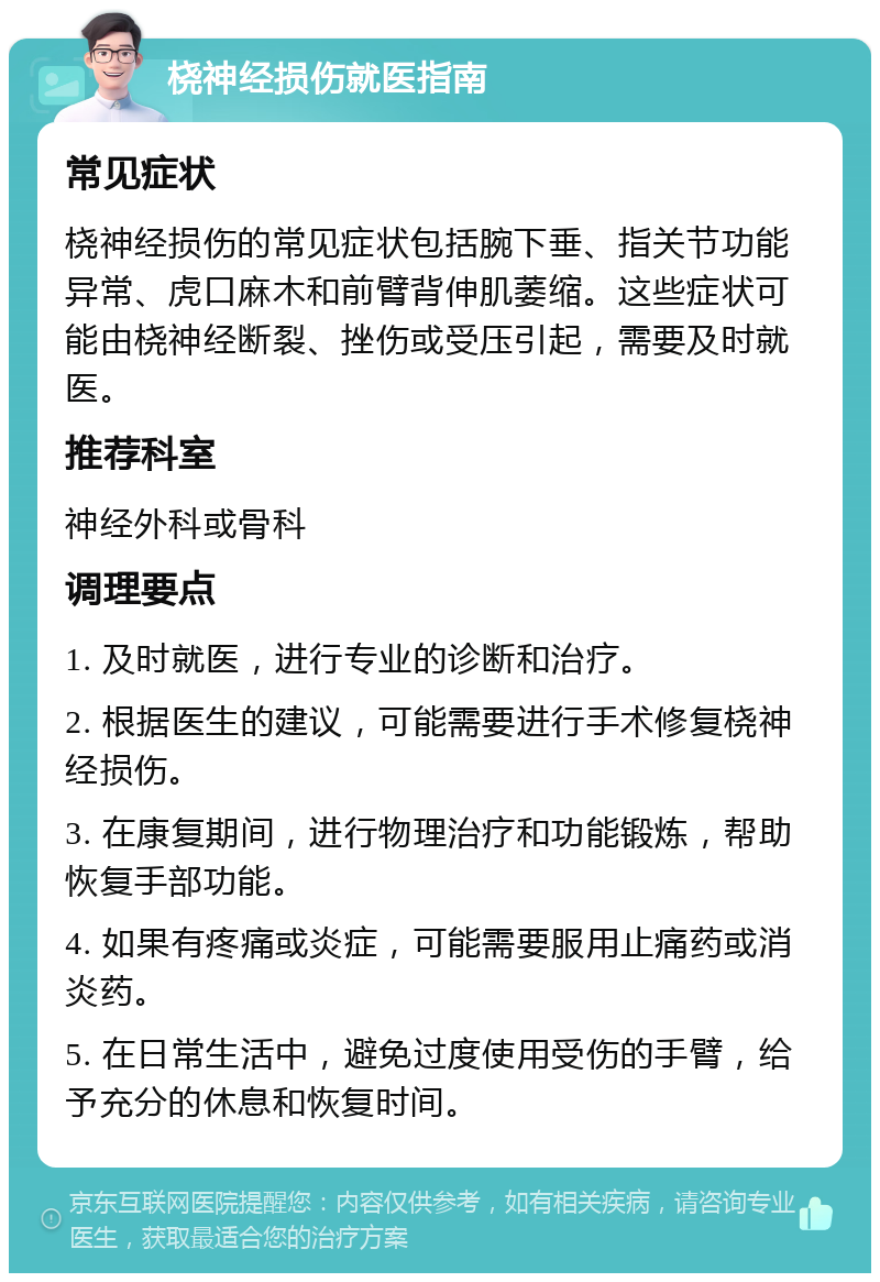 桡神经损伤就医指南 常见症状 桡神经损伤的常见症状包括腕下垂、指关节功能异常、虎口麻木和前臂背伸肌萎缩。这些症状可能由桡神经断裂、挫伤或受压引起，需要及时就医。 推荐科室 神经外科或骨科 调理要点 1. 及时就医，进行专业的诊断和治疗。 2. 根据医生的建议，可能需要进行手术修复桡神经损伤。 3. 在康复期间，进行物理治疗和功能锻炼，帮助恢复手部功能。 4. 如果有疼痛或炎症，可能需要服用止痛药或消炎药。 5. 在日常生活中，避免过度使用受伤的手臂，给予充分的休息和恢复时间。