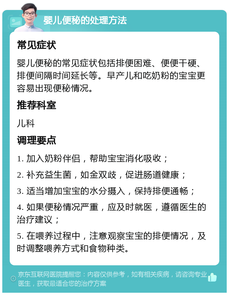 婴儿便秘的处理方法 常见症状 婴儿便秘的常见症状包括排便困难、便便干硬、排便间隔时间延长等。早产儿和吃奶粉的宝宝更容易出现便秘情况。 推荐科室 儿科 调理要点 1. 加入奶粉伴侣，帮助宝宝消化吸收； 2. 补充益生菌，如金双歧，促进肠道健康； 3. 适当增加宝宝的水分摄入，保持排便通畅； 4. 如果便秘情况严重，应及时就医，遵循医生的治疗建议； 5. 在喂养过程中，注意观察宝宝的排便情况，及时调整喂养方式和食物种类。