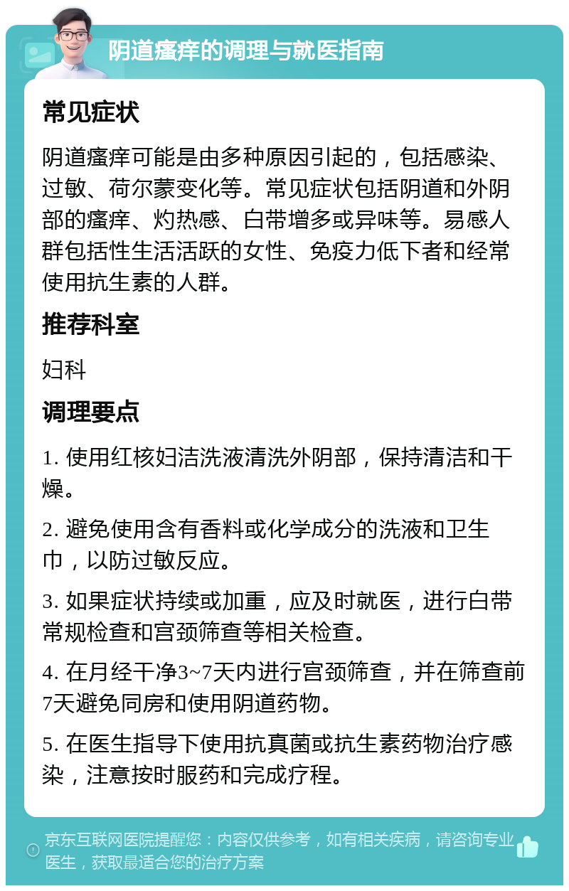 阴道瘙痒的调理与就医指南 常见症状 阴道瘙痒可能是由多种原因引起的，包括感染、过敏、荷尔蒙变化等。常见症状包括阴道和外阴部的瘙痒、灼热感、白带增多或异味等。易感人群包括性生活活跃的女性、免疫力低下者和经常使用抗生素的人群。 推荐科室 妇科 调理要点 1. 使用红核妇洁洗液清洗外阴部，保持清洁和干燥。 2. 避免使用含有香料或化学成分的洗液和卫生巾，以防过敏反应。 3. 如果症状持续或加重，应及时就医，进行白带常规检查和宫颈筛查等相关检查。 4. 在月经干净3~7天内进行宫颈筛查，并在筛查前7天避免同房和使用阴道药物。 5. 在医生指导下使用抗真菌或抗生素药物治疗感染，注意按时服药和完成疗程。