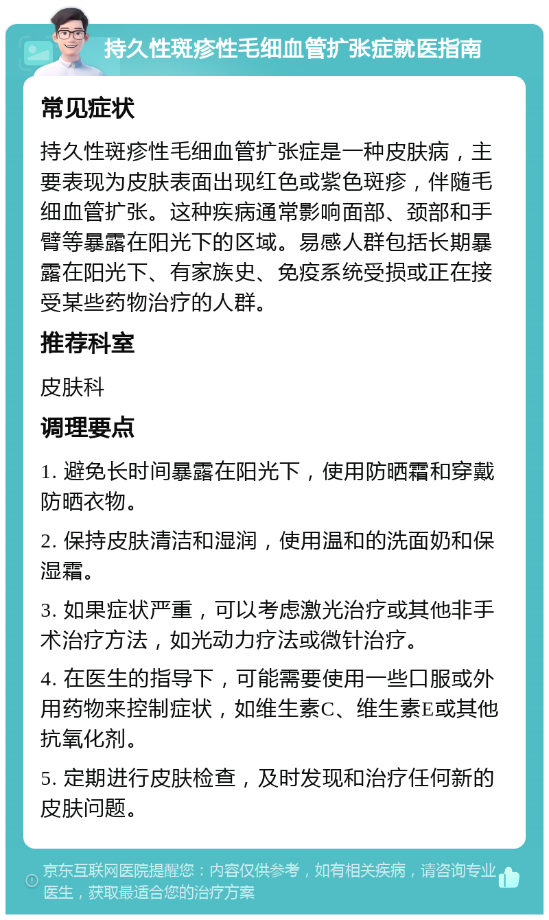 持久性斑疹性毛细血管扩张症就医指南 常见症状 持久性斑疹性毛细血管扩张症是一种皮肤病，主要表现为皮肤表面出现红色或紫色斑疹，伴随毛细血管扩张。这种疾病通常影响面部、颈部和手臂等暴露在阳光下的区域。易感人群包括长期暴露在阳光下、有家族史、免疫系统受损或正在接受某些药物治疗的人群。 推荐科室 皮肤科 调理要点 1. 避免长时间暴露在阳光下，使用防晒霜和穿戴防晒衣物。 2. 保持皮肤清洁和湿润，使用温和的洗面奶和保湿霜。 3. 如果症状严重，可以考虑激光治疗或其他非手术治疗方法，如光动力疗法或微针治疗。 4. 在医生的指导下，可能需要使用一些口服或外用药物来控制症状，如维生素C、维生素E或其他抗氧化剂。 5. 定期进行皮肤检查，及时发现和治疗任何新的皮肤问题。