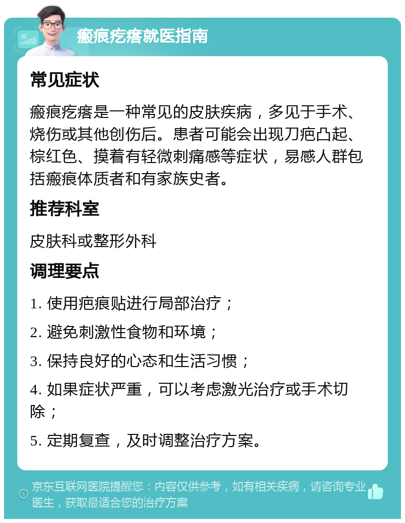 瘢痕疙瘩就医指南 常见症状 瘢痕疙瘩是一种常见的皮肤疾病，多见于手术、烧伤或其他创伤后。患者可能会出现刀疤凸起、棕红色、摸着有轻微刺痛感等症状，易感人群包括瘢痕体质者和有家族史者。 推荐科室 皮肤科或整形外科 调理要点 1. 使用疤痕贴进行局部治疗； 2. 避免刺激性食物和环境； 3. 保持良好的心态和生活习惯； 4. 如果症状严重，可以考虑激光治疗或手术切除； 5. 定期复查，及时调整治疗方案。