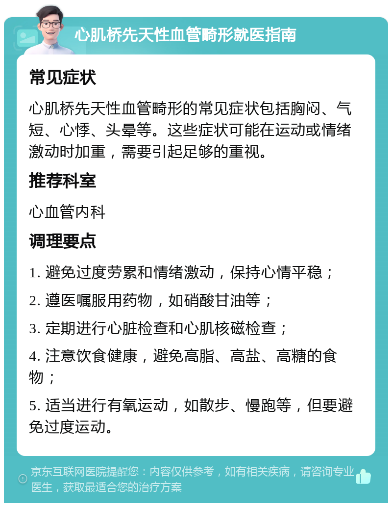 心肌桥先天性血管畸形就医指南 常见症状 心肌桥先天性血管畸形的常见症状包括胸闷、气短、心悸、头晕等。这些症状可能在运动或情绪激动时加重，需要引起足够的重视。 推荐科室 心血管内科 调理要点 1. 避免过度劳累和情绪激动，保持心情平稳； 2. 遵医嘱服用药物，如硝酸甘油等； 3. 定期进行心脏检查和心肌核磁检查； 4. 注意饮食健康，避免高脂、高盐、高糖的食物； 5. 适当进行有氧运动，如散步、慢跑等，但要避免过度运动。