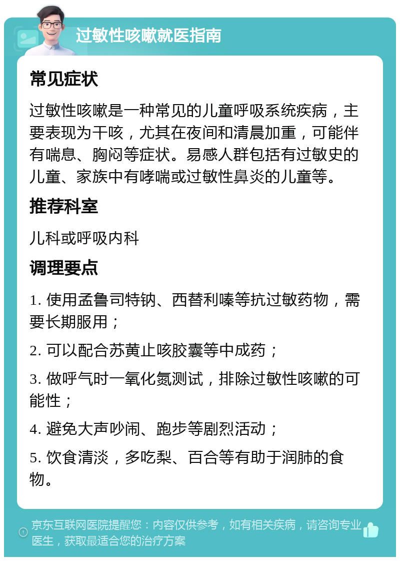 过敏性咳嗽就医指南 常见症状 过敏性咳嗽是一种常见的儿童呼吸系统疾病，主要表现为干咳，尤其在夜间和清晨加重，可能伴有喘息、胸闷等症状。易感人群包括有过敏史的儿童、家族中有哮喘或过敏性鼻炎的儿童等。 推荐科室 儿科或呼吸内科 调理要点 1. 使用孟鲁司特钠、西替利嗪等抗过敏药物，需要长期服用； 2. 可以配合苏黄止咳胶囊等中成药； 3. 做呼气时一氧化氮测试，排除过敏性咳嗽的可能性； 4. 避免大声吵闹、跑步等剧烈活动； 5. 饮食清淡，多吃梨、百合等有助于润肺的食物。