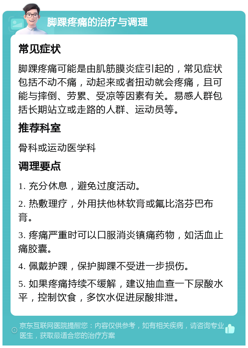 脚踝疼痛的治疗与调理 常见症状 脚踝疼痛可能是由肌筋膜炎症引起的，常见症状包括不动不痛，动起来或者扭动就会疼痛，且可能与摔倒、劳累、受凉等因素有关。易感人群包括长期站立或走路的人群、运动员等。 推荐科室 骨科或运动医学科 调理要点 1. 充分休息，避免过度活动。 2. 热敷理疗，外用扶他林软膏或氟比洛芬巴布膏。 3. 疼痛严重时可以口服消炎镇痛药物，如活血止痛胶囊。 4. 佩戴护踝，保护脚踝不受进一步损伤。 5. 如果疼痛持续不缓解，建议抽血查一下尿酸水平，控制饮食，多饮水促进尿酸排泄。