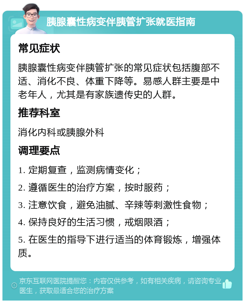 胰腺囊性病变伴胰管扩张就医指南 常见症状 胰腺囊性病变伴胰管扩张的常见症状包括腹部不适、消化不良、体重下降等。易感人群主要是中老年人，尤其是有家族遗传史的人群。 推荐科室 消化内科或胰腺外科 调理要点 1. 定期复查，监测病情变化； 2. 遵循医生的治疗方案，按时服药； 3. 注意饮食，避免油腻、辛辣等刺激性食物； 4. 保持良好的生活习惯，戒烟限酒； 5. 在医生的指导下进行适当的体育锻炼，增强体质。