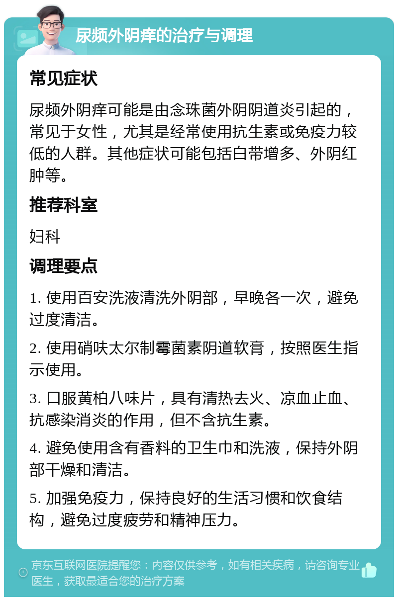 尿频外阴痒的治疗与调理 常见症状 尿频外阴痒可能是由念珠菌外阴阴道炎引起的，常见于女性，尤其是经常使用抗生素或免疫力较低的人群。其他症状可能包括白带增多、外阴红肿等。 推荐科室 妇科 调理要点 1. 使用百安洗液清洗外阴部，早晚各一次，避免过度清洁。 2. 使用硝呋太尔制霉菌素阴道软膏，按照医生指示使用。 3. 口服黄柏八味片，具有清热去火、凉血止血、抗感染消炎的作用，但不含抗生素。 4. 避免使用含有香料的卫生巾和洗液，保持外阴部干燥和清洁。 5. 加强免疫力，保持良好的生活习惯和饮食结构，避免过度疲劳和精神压力。