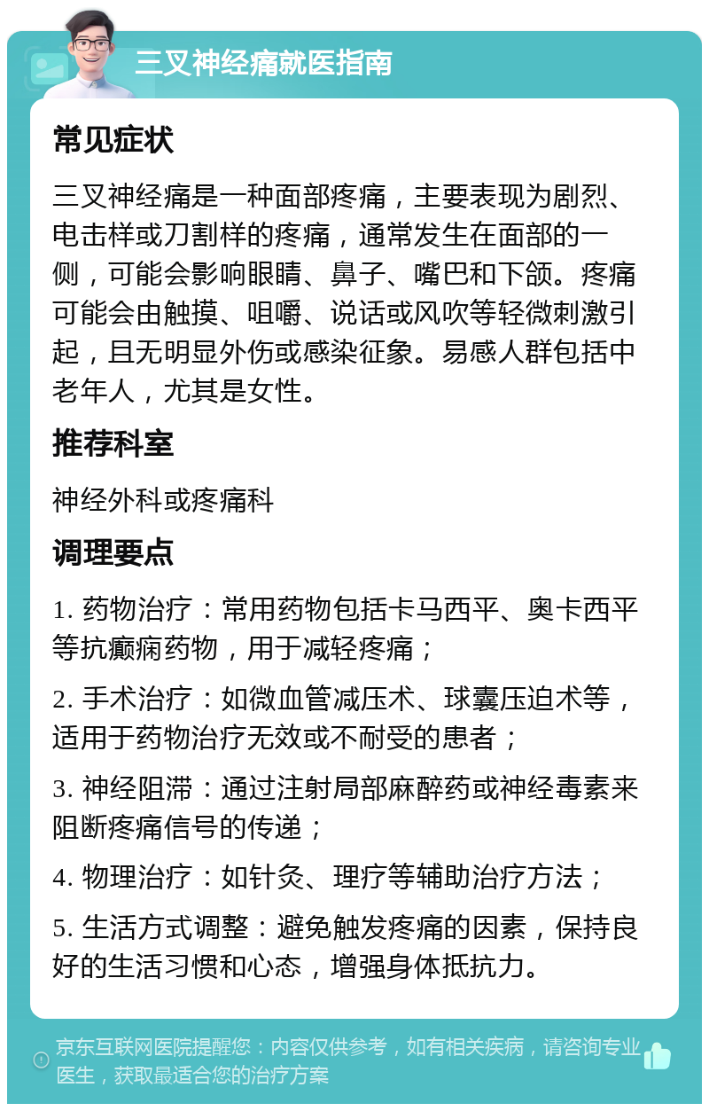 三叉神经痛就医指南 常见症状 三叉神经痛是一种面部疼痛，主要表现为剧烈、电击样或刀割样的疼痛，通常发生在面部的一侧，可能会影响眼睛、鼻子、嘴巴和下颌。疼痛可能会由触摸、咀嚼、说话或风吹等轻微刺激引起，且无明显外伤或感染征象。易感人群包括中老年人，尤其是女性。 推荐科室 神经外科或疼痛科 调理要点 1. 药物治疗：常用药物包括卡马西平、奥卡西平等抗癫痫药物，用于减轻疼痛； 2. 手术治疗：如微血管减压术、球囊压迫术等，适用于药物治疗无效或不耐受的患者； 3. 神经阻滞：通过注射局部麻醉药或神经毒素来阻断疼痛信号的传递； 4. 物理治疗：如针灸、理疗等辅助治疗方法； 5. 生活方式调整：避免触发疼痛的因素，保持良好的生活习惯和心态，增强身体抵抗力。