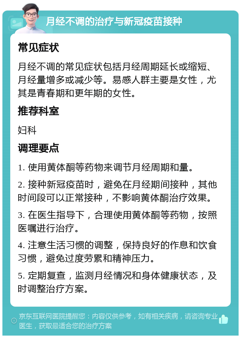 月经不调的治疗与新冠疫苗接种 常见症状 月经不调的常见症状包括月经周期延长或缩短、月经量增多或减少等。易感人群主要是女性，尤其是青春期和更年期的女性。 推荐科室 妇科 调理要点 1. 使用黄体酮等药物来调节月经周期和量。 2. 接种新冠疫苗时，避免在月经期间接种，其他时间段可以正常接种，不影响黄体酮治疗效果。 3. 在医生指导下，合理使用黄体酮等药物，按照医嘱进行治疗。 4. 注意生活习惯的调整，保持良好的作息和饮食习惯，避免过度劳累和精神压力。 5. 定期复查，监测月经情况和身体健康状态，及时调整治疗方案。