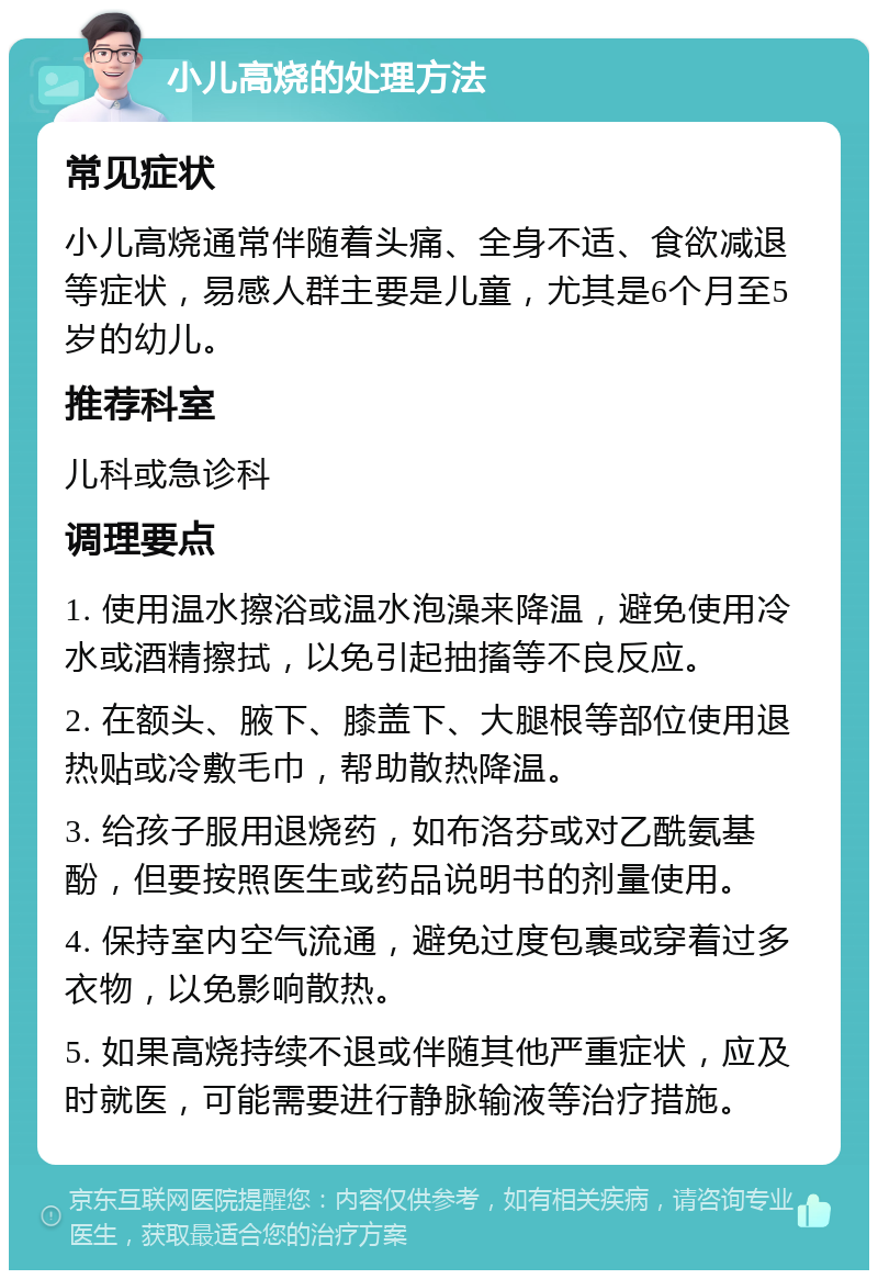 小儿高烧的处理方法 常见症状 小儿高烧通常伴随着头痛、全身不适、食欲减退等症状，易感人群主要是儿童，尤其是6个月至5岁的幼儿。 推荐科室 儿科或急诊科 调理要点 1. 使用温水擦浴或温水泡澡来降温，避免使用冷水或酒精擦拭，以免引起抽搐等不良反应。 2. 在额头、腋下、膝盖下、大腿根等部位使用退热贴或冷敷毛巾，帮助散热降温。 3. 给孩子服用退烧药，如布洛芬或对乙酰氨基酚，但要按照医生或药品说明书的剂量使用。 4. 保持室内空气流通，避免过度包裹或穿着过多衣物，以免影响散热。 5. 如果高烧持续不退或伴随其他严重症状，应及时就医，可能需要进行静脉输液等治疗措施。