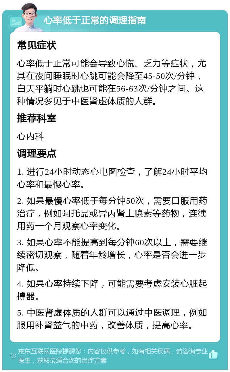 心率低于正常的调理指南 常见症状 心率低于正常可能会导致心慌、乏力等症状，尤其在夜间睡眠时心跳可能会降至45-50次/分钟，白天平躺时心跳也可能在56-63次/分钟之间。这种情况多见于中医肾虚体质的人群。 推荐科室 心内科 调理要点 1. 进行24小时动态心电图检查，了解24小时平均心率和最慢心率。 2. 如果最慢心率低于每分钟50次，需要口服用药治疗，例如阿托品或异丙肾上腺素等药物，连续用药一个月观察心率变化。 3. 如果心率不能提高到每分钟60次以上，需要继续密切观察，随着年龄增长，心率是否会进一步降低。 4. 如果心率持续下降，可能需要考虑安装心脏起搏器。 5. 中医肾虚体质的人群可以通过中医调理，例如服用补肾益气的中药，改善体质，提高心率。