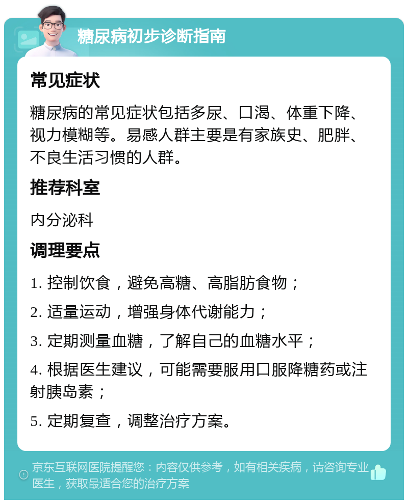 糖尿病初步诊断指南 常见症状 糖尿病的常见症状包括多尿、口渴、体重下降、视力模糊等。易感人群主要是有家族史、肥胖、不良生活习惯的人群。 推荐科室 内分泌科 调理要点 1. 控制饮食，避免高糖、高脂肪食物； 2. 适量运动，增强身体代谢能力； 3. 定期测量血糖，了解自己的血糖水平； 4. 根据医生建议，可能需要服用口服降糖药或注射胰岛素； 5. 定期复查，调整治疗方案。