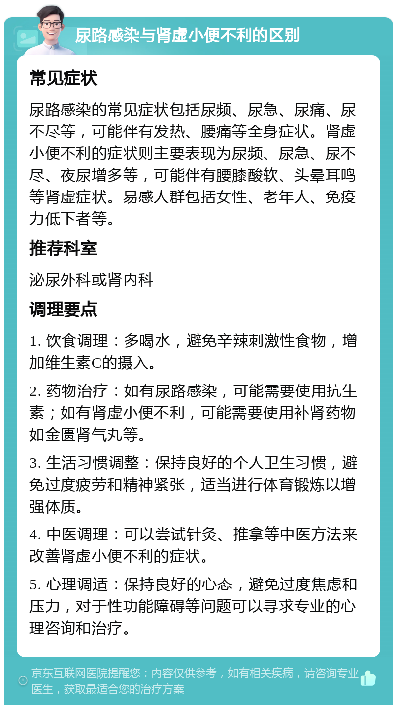 尿路感染与肾虚小便不利的区别 常见症状 尿路感染的常见症状包括尿频、尿急、尿痛、尿不尽等，可能伴有发热、腰痛等全身症状。肾虚小便不利的症状则主要表现为尿频、尿急、尿不尽、夜尿增多等，可能伴有腰膝酸软、头晕耳鸣等肾虚症状。易感人群包括女性、老年人、免疫力低下者等。 推荐科室 泌尿外科或肾内科 调理要点 1. 饮食调理：多喝水，避免辛辣刺激性食物，增加维生素C的摄入。 2. 药物治疗：如有尿路感染，可能需要使用抗生素；如有肾虚小便不利，可能需要使用补肾药物如金匮肾气丸等。 3. 生活习惯调整：保持良好的个人卫生习惯，避免过度疲劳和精神紧张，适当进行体育锻炼以增强体质。 4. 中医调理：可以尝试针灸、推拿等中医方法来改善肾虚小便不利的症状。 5. 心理调适：保持良好的心态，避免过度焦虑和压力，对于性功能障碍等问题可以寻求专业的心理咨询和治疗。