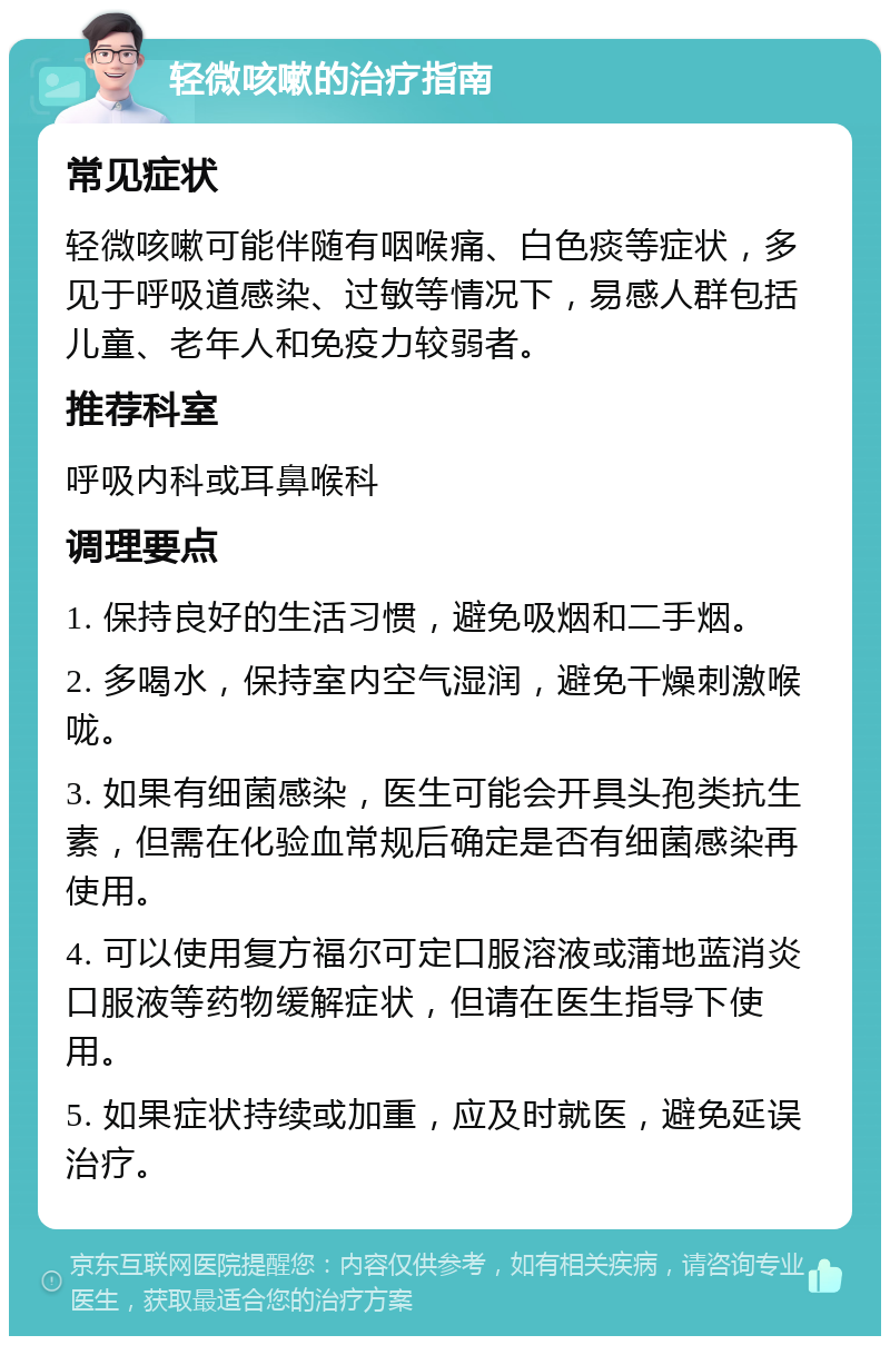 轻微咳嗽的治疗指南 常见症状 轻微咳嗽可能伴随有咽喉痛、白色痰等症状，多见于呼吸道感染、过敏等情况下，易感人群包括儿童、老年人和免疫力较弱者。 推荐科室 呼吸内科或耳鼻喉科 调理要点 1. 保持良好的生活习惯，避免吸烟和二手烟。 2. 多喝水，保持室内空气湿润，避免干燥刺激喉咙。 3. 如果有细菌感染，医生可能会开具头孢类抗生素，但需在化验血常规后确定是否有细菌感染再使用。 4. 可以使用复方福尔可定口服溶液或蒲地蓝消炎口服液等药物缓解症状，但请在医生指导下使用。 5. 如果症状持续或加重，应及时就医，避免延误治疗。