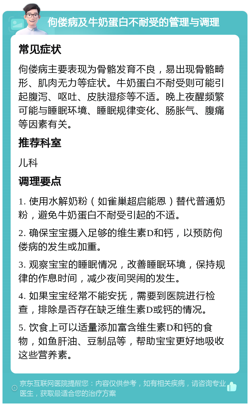 佝偻病及牛奶蛋白不耐受的管理与调理 常见症状 佝偻病主要表现为骨骼发育不良，易出现骨骼畸形、肌肉无力等症状。牛奶蛋白不耐受则可能引起腹泻、呕吐、皮肤湿疹等不适。晚上夜醒频繁可能与睡眠环境、睡眠规律变化、肠胀气、腹痛等因素有关。 推荐科室 儿科 调理要点 1. 使用水解奶粉（如雀巢超启能恩）替代普通奶粉，避免牛奶蛋白不耐受引起的不适。 2. 确保宝宝摄入足够的维生素D和钙，以预防佝偻病的发生或加重。 3. 观察宝宝的睡眠情况，改善睡眠环境，保持规律的作息时间，减少夜间哭闹的发生。 4. 如果宝宝经常不能安抚，需要到医院进行检查，排除是否存在缺乏维生素D或钙的情况。 5. 饮食上可以适量添加富含维生素D和钙的食物，如鱼肝油、豆制品等，帮助宝宝更好地吸收这些营养素。