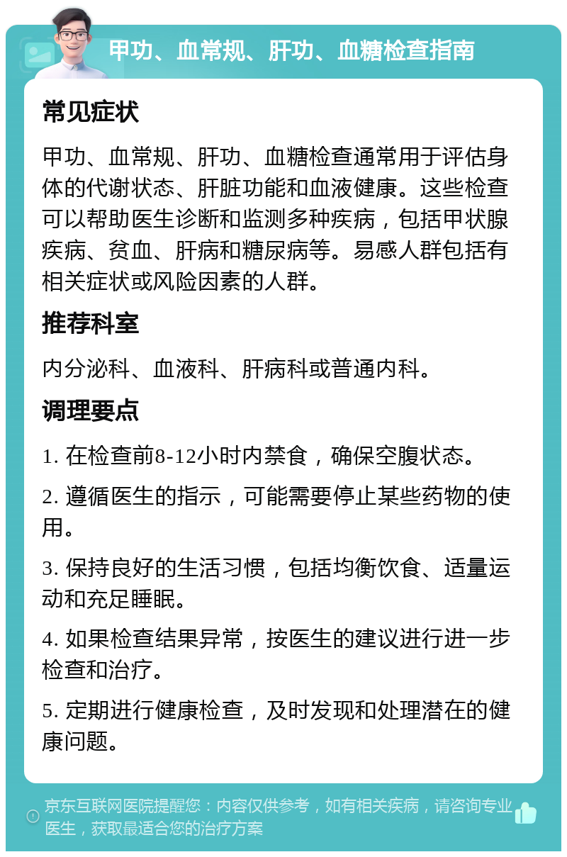 甲功、血常规、肝功、血糖检查指南 常见症状 甲功、血常规、肝功、血糖检查通常用于评估身体的代谢状态、肝脏功能和血液健康。这些检查可以帮助医生诊断和监测多种疾病，包括甲状腺疾病、贫血、肝病和糖尿病等。易感人群包括有相关症状或风险因素的人群。 推荐科室 内分泌科、血液科、肝病科或普通内科。 调理要点 1. 在检查前8-12小时内禁食，确保空腹状态。 2. 遵循医生的指示，可能需要停止某些药物的使用。 3. 保持良好的生活习惯，包括均衡饮食、适量运动和充足睡眠。 4. 如果检查结果异常，按医生的建议进行进一步检查和治疗。 5. 定期进行健康检查，及时发现和处理潜在的健康问题。