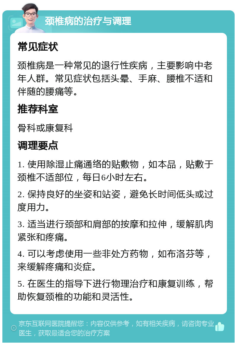 颈椎病的治疗与调理 常见症状 颈椎病是一种常见的退行性疾病，主要影响中老年人群。常见症状包括头晕、手麻、腰椎不适和伴随的腰痛等。 推荐科室 骨科或康复科 调理要点 1. 使用除湿止痛通络的贴敷物，如本品，贴敷于颈椎不适部位，每日6小时左右。 2. 保持良好的坐姿和站姿，避免长时间低头或过度用力。 3. 适当进行颈部和肩部的按摩和拉伸，缓解肌肉紧张和疼痛。 4. 可以考虑使用一些非处方药物，如布洛芬等，来缓解疼痛和炎症。 5. 在医生的指导下进行物理治疗和康复训练，帮助恢复颈椎的功能和灵活性。