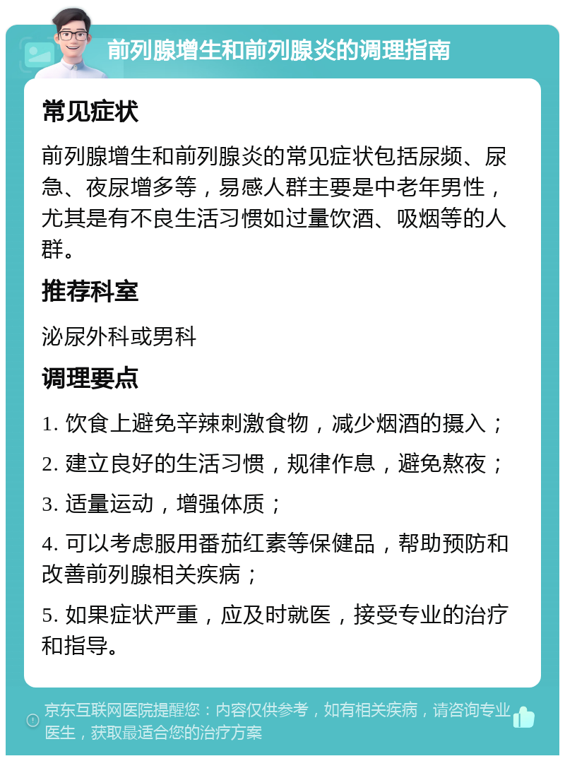 前列腺增生和前列腺炎的调理指南 常见症状 前列腺增生和前列腺炎的常见症状包括尿频、尿急、夜尿增多等，易感人群主要是中老年男性，尤其是有不良生活习惯如过量饮酒、吸烟等的人群。 推荐科室 泌尿外科或男科 调理要点 1. 饮食上避免辛辣刺激食物，减少烟酒的摄入； 2. 建立良好的生活习惯，规律作息，避免熬夜； 3. 适量运动，增强体质； 4. 可以考虑服用番茄红素等保健品，帮助预防和改善前列腺相关疾病； 5. 如果症状严重，应及时就医，接受专业的治疗和指导。