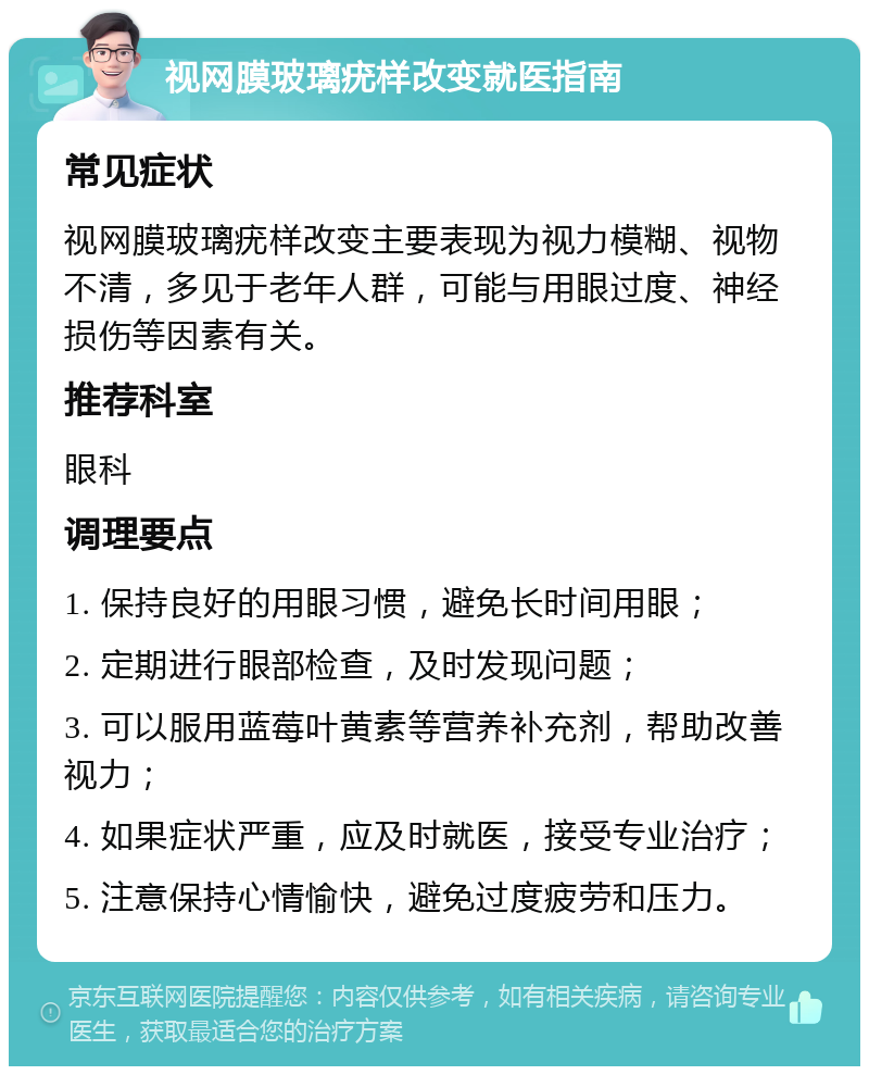 视网膜玻璃疣样改变就医指南 常见症状 视网膜玻璃疣样改变主要表现为视力模糊、视物不清，多见于老年人群，可能与用眼过度、神经损伤等因素有关。 推荐科室 眼科 调理要点 1. 保持良好的用眼习惯，避免长时间用眼； 2. 定期进行眼部检查，及时发现问题； 3. 可以服用蓝莓叶黄素等营养补充剂，帮助改善视力； 4. 如果症状严重，应及时就医，接受专业治疗； 5. 注意保持心情愉快，避免过度疲劳和压力。