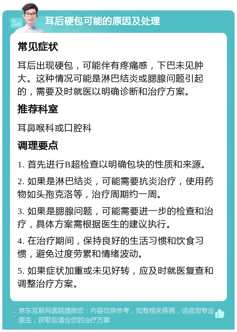 耳后硬包可能的原因及处理 常见症状 耳后出现硬包，可能伴有疼痛感，下巴未见肿大。这种情况可能是淋巴结炎或腮腺问题引起的，需要及时就医以明确诊断和治疗方案。 推荐科室 耳鼻喉科或口腔科 调理要点 1. 首先进行B超检查以明确包块的性质和来源。 2. 如果是淋巴结炎，可能需要抗炎治疗，使用药物如头孢克洛等，治疗周期约一周。 3. 如果是腮腺问题，可能需要进一步的检查和治疗，具体方案需根据医生的建议执行。 4. 在治疗期间，保持良好的生活习惯和饮食习惯，避免过度劳累和情绪波动。 5. 如果症状加重或未见好转，应及时就医复查和调整治疗方案。