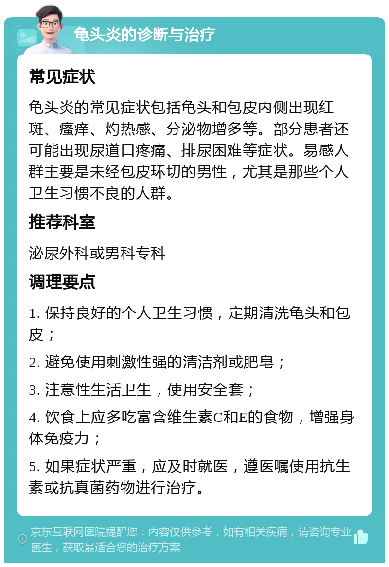 龟头炎的诊断与治疗 常见症状 龟头炎的常见症状包括龟头和包皮内侧出现红斑、瘙痒、灼热感、分泌物增多等。部分患者还可能出现尿道口疼痛、排尿困难等症状。易感人群主要是未经包皮环切的男性，尤其是那些个人卫生习惯不良的人群。 推荐科室 泌尿外科或男科专科 调理要点 1. 保持良好的个人卫生习惯，定期清洗龟头和包皮； 2. 避免使用刺激性强的清洁剂或肥皂； 3. 注意性生活卫生，使用安全套； 4. 饮食上应多吃富含维生素C和E的食物，增强身体免疫力； 5. 如果症状严重，应及时就医，遵医嘱使用抗生素或抗真菌药物进行治疗。