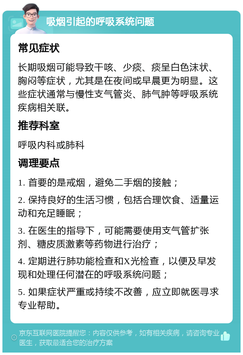 吸烟引起的呼吸系统问题 常见症状 长期吸烟可能导致干咳、少痰、痰呈白色沫状、胸闷等症状，尤其是在夜间或早晨更为明显。这些症状通常与慢性支气管炎、肺气肿等呼吸系统疾病相关联。 推荐科室 呼吸内科或肺科 调理要点 1. 首要的是戒烟，避免二手烟的接触； 2. 保持良好的生活习惯，包括合理饮食、适量运动和充足睡眠； 3. 在医生的指导下，可能需要使用支气管扩张剂、糖皮质激素等药物进行治疗； 4. 定期进行肺功能检查和X光检查，以便及早发现和处理任何潜在的呼吸系统问题； 5. 如果症状严重或持续不改善，应立即就医寻求专业帮助。