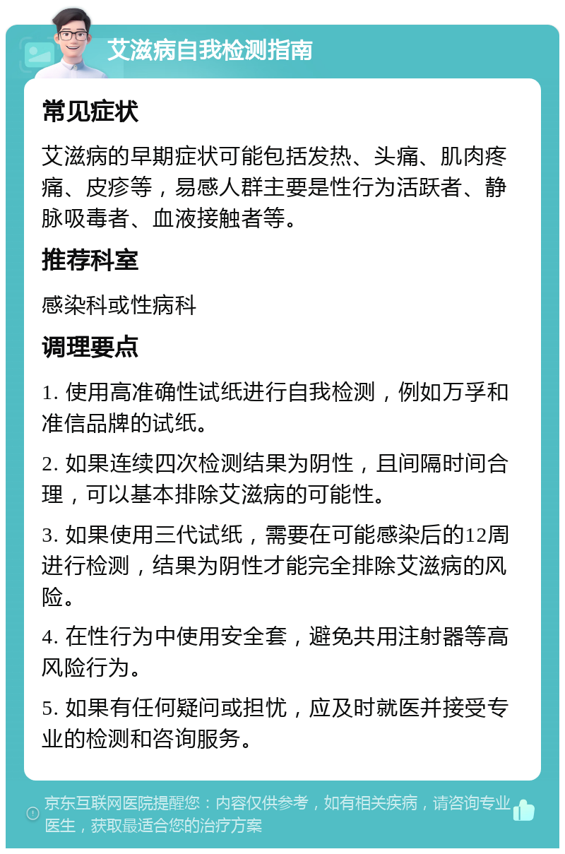 艾滋病自我检测指南 常见症状 艾滋病的早期症状可能包括发热、头痛、肌肉疼痛、皮疹等，易感人群主要是性行为活跃者、静脉吸毒者、血液接触者等。 推荐科室 感染科或性病科 调理要点 1. 使用高准确性试纸进行自我检测，例如万孚和准信品牌的试纸。 2. 如果连续四次检测结果为阴性，且间隔时间合理，可以基本排除艾滋病的可能性。 3. 如果使用三代试纸，需要在可能感染后的12周进行检测，结果为阴性才能完全排除艾滋病的风险。 4. 在性行为中使用安全套，避免共用注射器等高风险行为。 5. 如果有任何疑问或担忧，应及时就医并接受专业的检测和咨询服务。